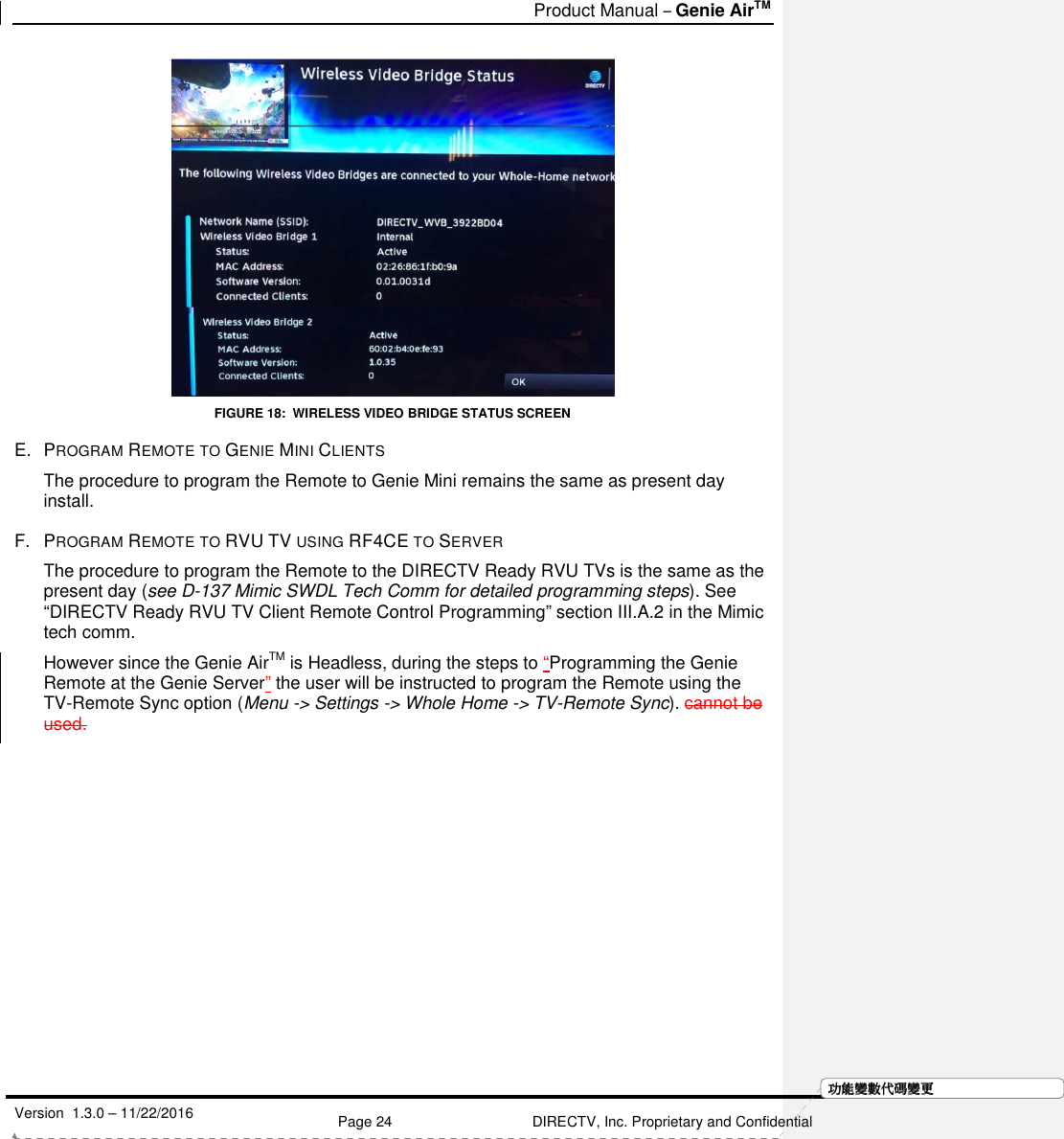   Product Manual – Genie AirTM   Version  1.3.0 – 11/22/2016    Page 24 DIRECTV, Inc. Proprietary and Confidential  功功功功能變能變能變能變數代數代數代數代碼變碼變碼變碼變更更更更 FIGURE 18:  WIRELESS VIDEO BRIDGE STATUS SCREEN E.  PROGRAM REMOTE TO GENIE MINI CLIENTS The procedure to program the Remote to Genie Mini remains the same as present day install.    F.  PROGRAM REMOTE TO RVU TV USING RF4CE TO SERVER The procedure to program the Remote to the DIRECTV Ready RVU TVs is the same as the present day (see D-137 Mimic SWDL Tech Comm for detailed programming steps). See “DIRECTV Ready RVU TV Client Remote Control Programming” section III.A.2 in the Mimic tech comm. However since the Genie AirTM is Headless, during the steps to “Programming the Genie Remote at the Genie Server” the user will be instructed to program the Remote using the TV-Remote Sync option (Menu -&gt; Settings -&gt; Whole Home -&gt; TV-Remote Sync). cannot be used. 