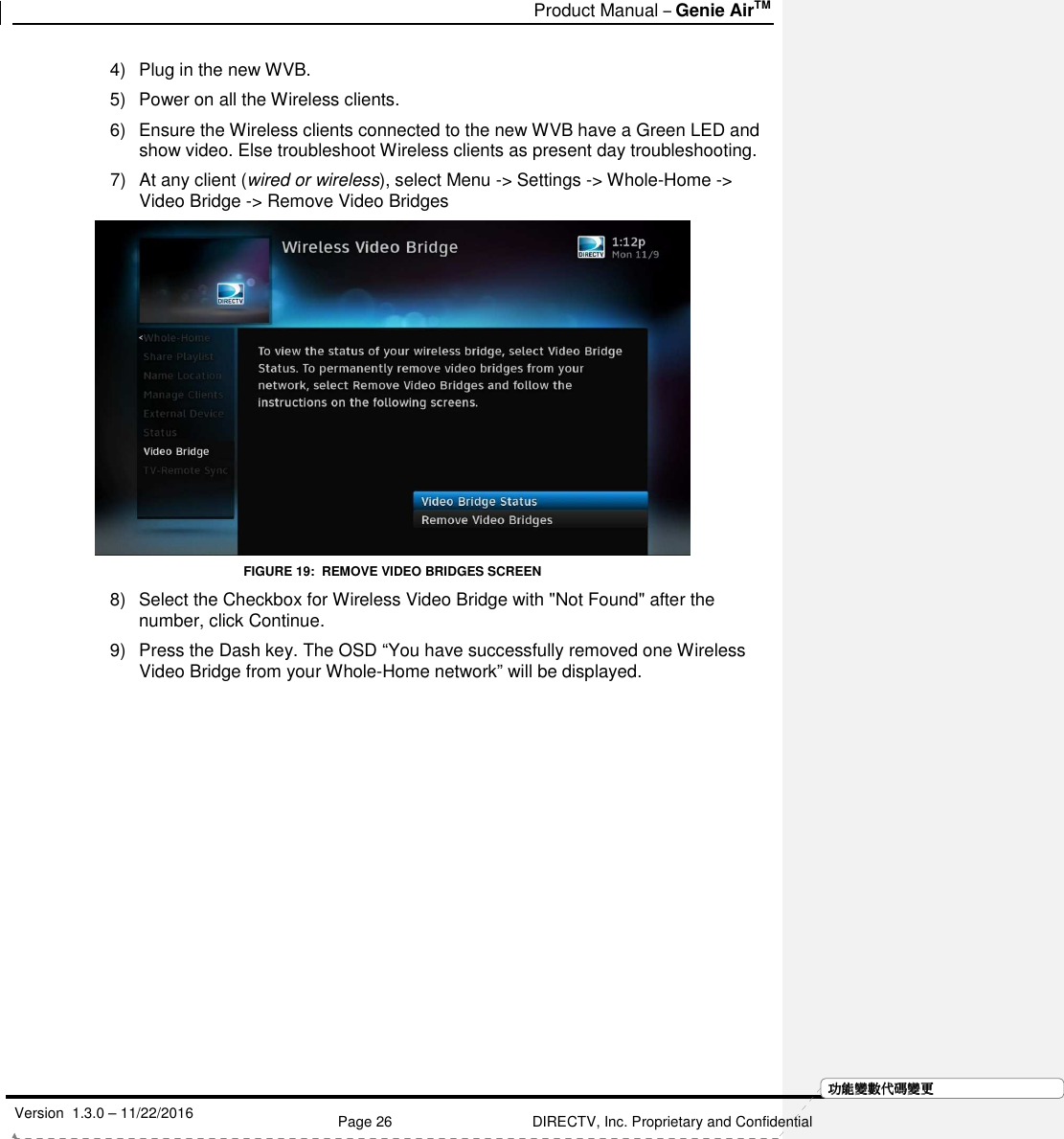   Product Manual – Genie AirTM   Version  1.3.0 – 11/22/2016    Page 26 DIRECTV, Inc. Proprietary and Confidential  功功功功能變能變能變能變數代數代數代數代碼變碼變碼變碼變更更更更4)  Plug in the new WVB. 5)  Power on all the Wireless clients. 6)  Ensure the Wireless clients connected to the new WVB have a Green LED and show video. Else troubleshoot Wireless clients as present day troubleshooting. 7)  At any client (wired or wireless), select Menu -&gt; Settings -&gt; Whole-Home -&gt; Video Bridge -&gt; Remove Video Bridges  FIGURE 19:  REMOVE VIDEO BRIDGES SCREEN 8)  Select the Checkbox for Wireless Video Bridge with &quot;Not Found&quot; after the number, click Continue. 9)  Press the Dash key. The OSD “You have successfully removed one Wireless Video Bridge from your Whole-Home network” will be displayed. 