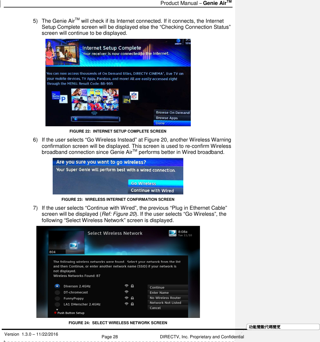   Product Manual – Genie AirTM   Version  1.3.0 – 11/22/2016    Page 28 DIRECTV, Inc. Proprietary and Confidential  功功功功能變能變能變能變數代數代數代數代碼變碼變碼變碼變更更更更5)  The Genie AirTM will check if its Internet connected. If it connects, the Internet Setup Complete screen will be displayed else the “Checking Connection Status” screen will continue to be displayed.  FIGURE 22:  INTERNET SETUP COMPLETE SCREEN 6)  If the user selects “Go Wireless Instead” at Figure 20, another Wireless Warning confirmation screen will be displayed. This screen is used to re-confirm Wireless broadband connection since Genie AirTM performs better in Wired broadband.  FIGURE 23:  WIRELESS INTERNET CONFIRMATION SCREEN 7)  If the user selects “Continue with Wired”, the previous “Plug in Ethernet Cable” screen will be displayed (Ref: Figure 20). If the user selects “Go Wireless”, the following “Select Wireless Network” screen is displayed.  FIGURE 24:  SELECT WIRELESS NETWORK SCREEN 