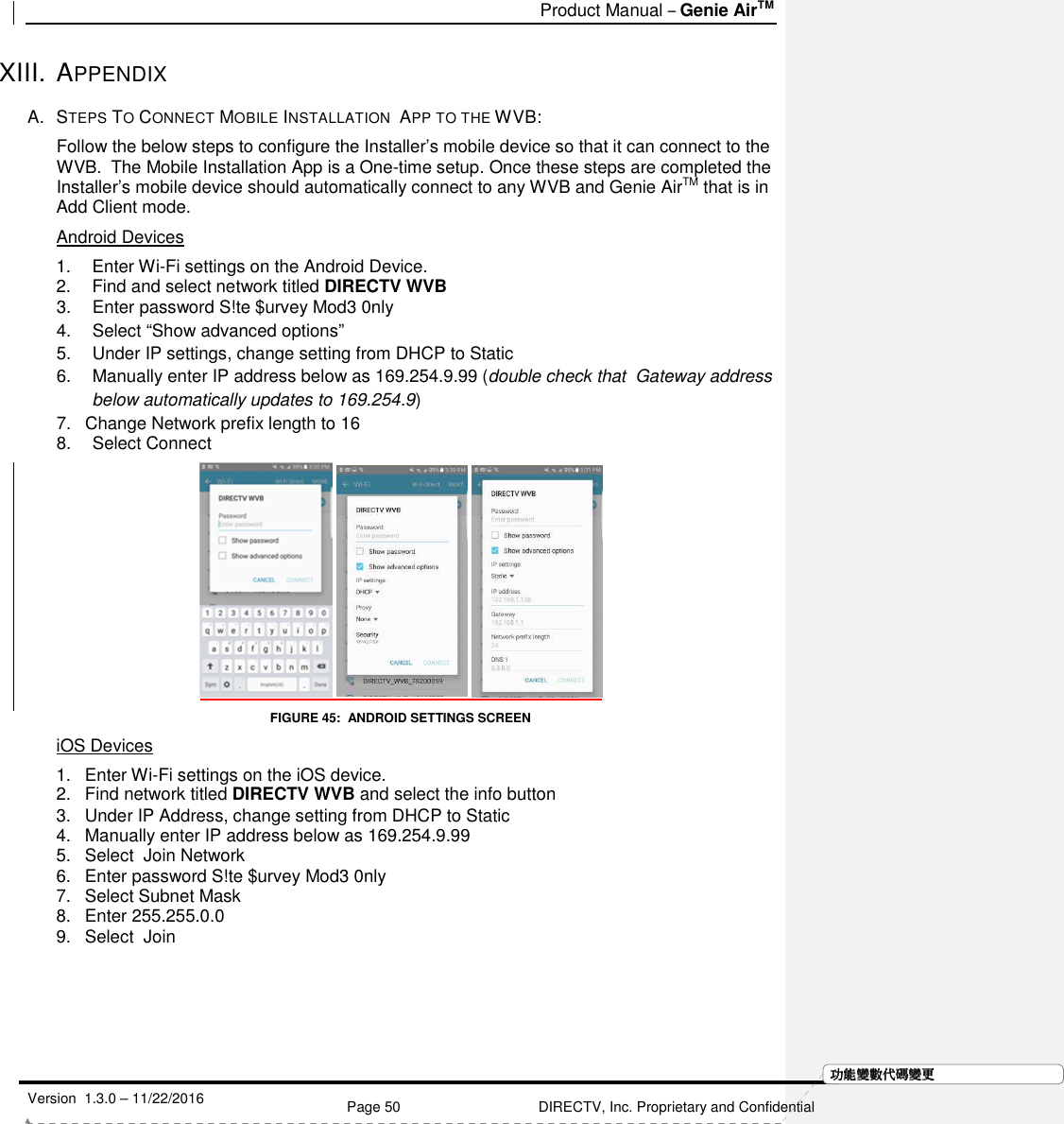   Product Manual – Genie AirTM   Version  1.3.0 – 11/22/2016    Page 50 DIRECTV, Inc. Proprietary and Confidential  功功功功能變能變能變能變數代數代數代數代碼變碼變碼變碼變更更更更XIII. APPENDIX A.  STEPS TO CONNECT MOBILE INSTALLATION  APP TO THE WVB:  Follow the below steps to configure the Installer’s mobile device so that it can connect to the WVB.  The Mobile Installation App is a One-time setup. Once these steps are completed the Installer’s mobile device should automatically connect to any WVB and Genie AirTM that is in Add Client mode. Android Devices 1.  Enter Wi-Fi settings on the Android Device. 2.  Find and select network titled DIRECTV WVB 3.  Enter password S!te $urvey Mod3 0nly 4.  Select “Show advanced options” 5.  Under IP settings, change setting from DHCP to Static 6.  Manually enter IP address below as 169.254.9.99 (double check that  Gateway address below automatically updates to 169.254.9) 7.  Change Network prefix length to 16 8.  Select Connect      FIGURE 45:  ANDROID SETTINGS SCREEN iOS Devices 1.  Enter Wi-Fi settings on the iOS device. 2.  Find network titled DIRECTV WVB and select the info button 3.  Under IP Address, change setting from DHCP to Static 4.  Manually enter IP address below as 169.254.9.99 5.  Select  Join Network 6.  Enter password S!te $urvey Mod3 0nly 7.  Select Subnet Mask 8.  Enter 255.255.0.0 9.  Select  Join 