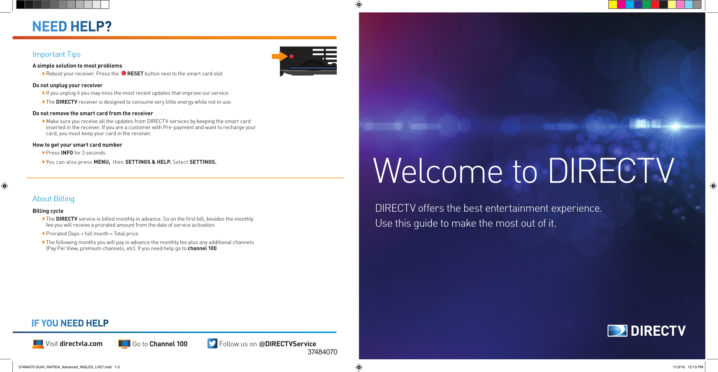 About BillingBilling cycle  The DIRECTV service is billed monthly in advance. So on the ﬁrst bill, besides the monthly fee you will receive a prorated amount from the date of service activation.  Prorated Days + full month = Total price.  The following months you will pay in advance the monthly fee plus any additional channels (Pay Per View, premium channels, etc). If you need help go to channel 100.IF YOU NEED HELPVisit directvla.com Go to Channel 100 Follow us on @DIRECTVService37484070Welcome to DIRECTVDIRECTV offers the best entertainment experience. Use this guide to make the most out of it.Important Tips A simple solution to most problems  Reboot your receiver. Press the    RESET button next to the smart card slot.Do not unplug your receiver If you unplug it you may miss the most recent updates that improve our service. The DIRECTV receiver is designed to consume very little energy while not in use. Do not remove the smart card from the receiver Make sure you receive all the updates from DIRECTV services by keeping the smart card inserted in the receiver. If you are a customer with Pre-payment and want to recharge your card, you must keep your card in the receiver.How to get your smart card number  Press INFO for 3 seconds. You can also press MENU,  then SETTINGS &amp; HELP. Select SETTINGS.NEED HELP?37484070 GUIA_RAPIDA_Advanced_INGLES_LH27.indd   1-2 1/13/16   12:13 PM
