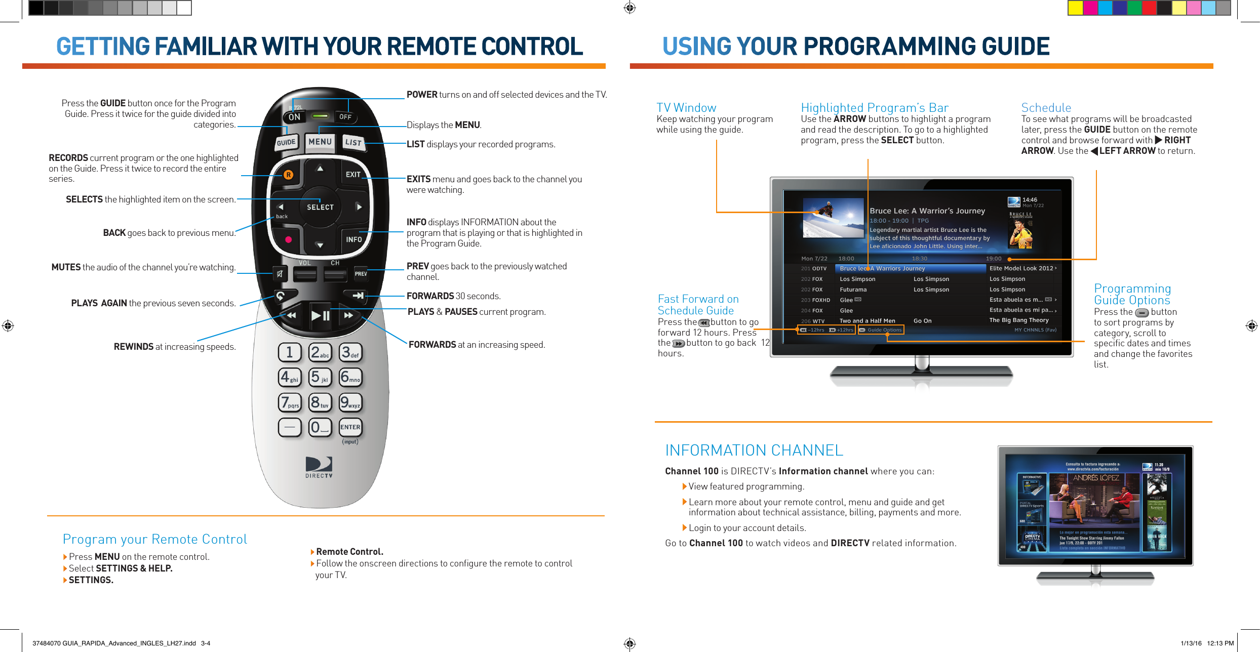 Programming Guide OptionsPress the         button to sort programs by category, scroll to speciﬁc dates and times and change the favorites list.ScheduleTo see what programs will be broadcasted later, press the GUIDE button on the remote control and browse forward with   RIGHT ARROW. Use the     LEFT ARROW to return. Highlighted Program’s Bar Use the ARROW buttons to highlight a program and read the description. To go to a highlighted program, press the SELECT button.TV Window Keep watching your program while using the guide.REWINDS at increasing speeds.Press the GUIDE button once for the Program Guide. Press it twice for the guide divided into categories.SELECTS the highlighted item on the screen.BACK goes back to previous menu.MUTES the audio of the channel you’re watching.PLAYS  AGAIN the previous seven seconds.PREV goes back to the previously watched channel.Displays the MENU.INFO displays INFORMATION about the program that is playing or that is highlighted in the Program Guide.EXITS menu and goes back to the channel you were watching.LIST displays your recorded programs.RECORDS current program or the one highlighted on the Guide. Press it twice to record the entire series.FORWARDS at an increasing speed.PLAYS &amp; PAUSES current program.FORWARDS 30 seconds.POWER turns on and off selected devices and the TV.GETTING FAMILIAR WITH YOUR REMOTE CONTROLProgram your Remote Control Remote Control. Follow the onscreen directions to configure the remote to control your TV.USING YOUR PROGRAMMING GUIDEChannel 100 is DIRECTV’s Information channel where you can:  View featured programming.  Learn more about your remote control, menu and guide and get information about technical assistance, billing, payments and more.  Login to your account details. Go to Channel 100 to watch videos and DIRECTV related information.INFORMATION CHANNELFast Forward on Schedule Guide Press the      button to go forward 12 hours. Press the       button to go back  12 hours.   Press  MENU on the remote control. Select SETTINGS &amp; HELP. SETTINGS.37484070 GUIA_RAPIDA_Advanced_INGLES_LH27.indd   3-4 1/13/16   12:13 PM