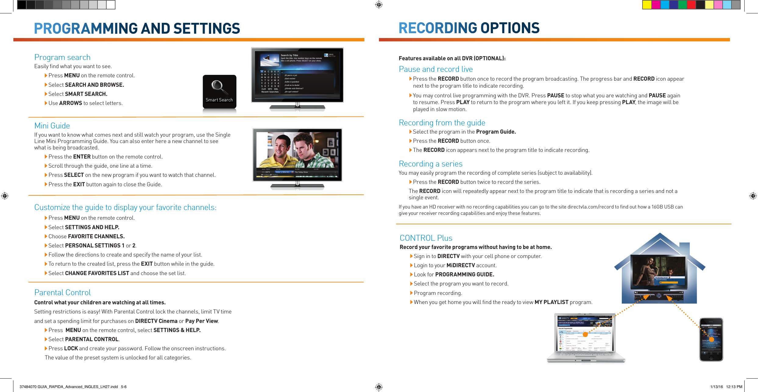 RECORDING OPTIONSPROGRAMMING AND SETTINGSProgram searchEasily ﬁnd what you want to see. Press MENU on the remote control.  Select SEARCH AND BROWSE. Select SMART SEARCH.  Use ARROWS to select letters.Mini GuideIf you want to know what comes next and still watch your program, use the Single Line Mini Programming Guide. You can also enter here a new channel to see what is being broadcasted. Press the ENTER button on the remote control. Scroll through the guide, one line at a time. Press SELECT on the new program if you want to watch that channel.  Press the EXIT button again to close the Guide.Features available on all DVR (OPTIONAL):Pause and record live  Press the RECORD button once to record the program broadcasting. The progress bar and RECORD icon appear next to the program title to indicate recording.  You may control live programming with the DVR. Press PAUSE to stop what you are watching and PAUSE again to resume. Press PLAY to return to the program where you left it. If you keep pressing PLAY, the image will be played in slow motion.Recording from the guide  Select the program in the Program Guide.  Press the RECORD button once.  The RECORD icon appears next to the program title to indicate recording.Recording a seriesYou may easily program the recording of complete series (subject to availability). Press the RECORD button twice to record the series.The RECORD icon will repeatedly appear next to the program title to indicate that is recording a series and not a single event.If you have an HD receiver with no recording capabilities you can go to the site directvla.com/record to ﬁnd out how a 16GB USB can give your receiver recording capabilities and enjoy these features.CONTROL PlusRecord your favorite programs without having to be at home. Sign in to DIRECTV with your cell phone or computer. Login to your MiDIRECTV account.  Look for PROGRAMMING GUIDE.  Select the program you want to record.  Program recording.  When you get home you will ﬁnd the ready to view MY PLAYLIST program.Customize the guide to display your favorite channels: Press MENU on the remote control.  Select SETTINGS AND HELP.  Choose FAVORITE CHANNELS.  Select PERSONAL SETTINGS 1 or 2. Follow the directions to create and specify the name of your list. To return to the created list, press the EXIT button while in the guide. Select CHANGE FAVORITES LIST and choose the set list.Parental ControlControl what your children are watching at all times.Setting restrictions is easy! With Parental Control lock the channels, limit TV time and set a spending limit for purchases on DIRECTV Cinema or Pay Per View. Press  MENU on the remote control, select SETTINGS &amp; HELP. Select PARENTAL CONTROL. Press LOCK and create your password. Follow the onscreen instructions. The value of the preset system is unlocked for all categories.Smart Search37484070 GUIA_RAPIDA_Advanced_INGLES_LH27.indd   5-6 1/13/16   12:13 PM