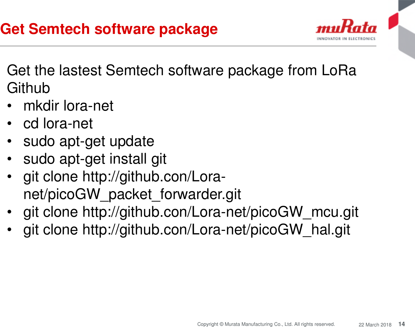 14Copyright © Murata Manufacturing Co., Ltd. All rights reserved. 22 March 2018Get Semtech software packageGet the lastest Semtech software package from LoRaGithub• mkdir lora-net• cd lora-net• sudo apt-get update• sudo apt-get install git• git clone http://github.con/Lora-net/picoGW_packet_forwarder.git• git clone http://github.con/Lora-net/picoGW_mcu.git• git clone http://github.con/Lora-net/picoGW_hal.git