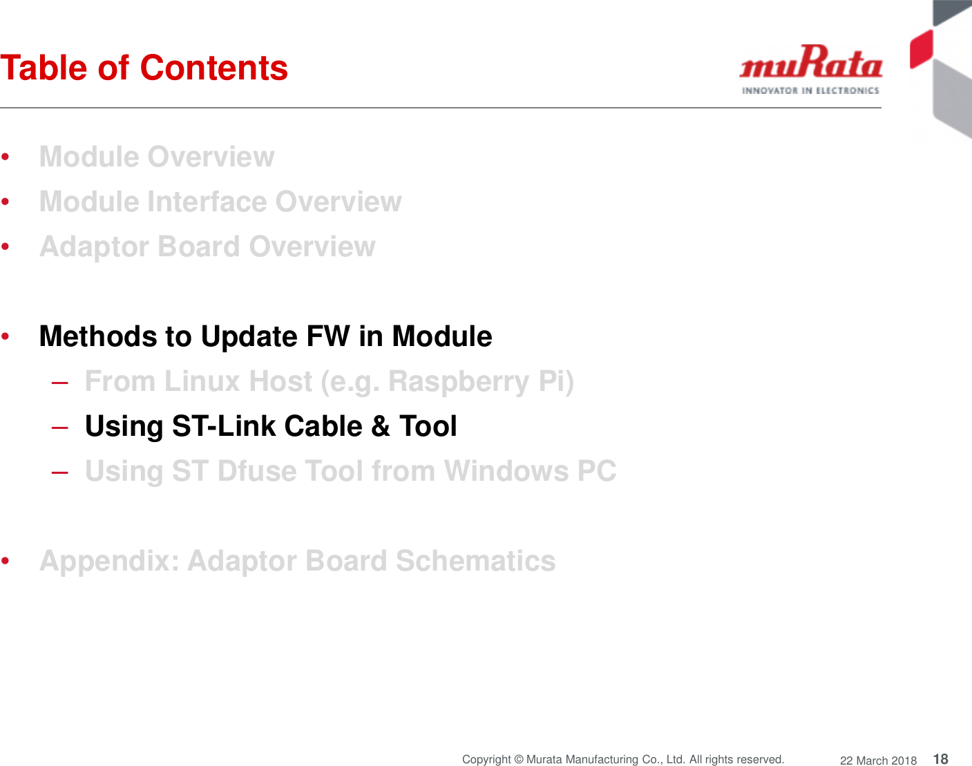 18Copyright © Murata Manufacturing Co., Ltd. All rights reserved. 22 March 2018Table of Contents•Module Overview•Module Interface Overview•Adaptor Board Overview•Methods to Update FW in Module–From Linux Host (e.g. Raspberry Pi)–Using ST-Link Cable &amp; Tool–Using ST Dfuse Tool from Windows PC•Appendix: Adaptor Board Schematics