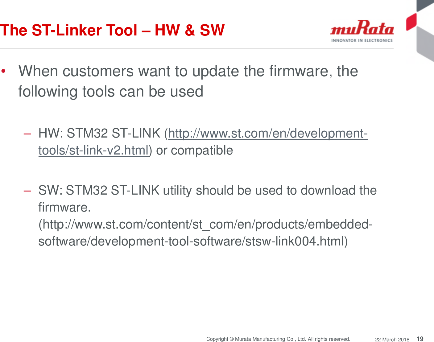 19Copyright © Murata Manufacturing Co., Ltd. All rights reserved. 22 March 2018The ST-Linker Tool – HW &amp; SW•When customers want to update the firmware, thefollowing tools can be used–HW: STM32 ST-LINK (http://www.st.com/en/development-tools/st-link-v2.html) or compatible–SW: STM32 ST-LINK utility should be used to download thefirmware.(http://www.st.com/content/st_com/en/products/embedded-software/development-tool-software/stsw-link004.html)