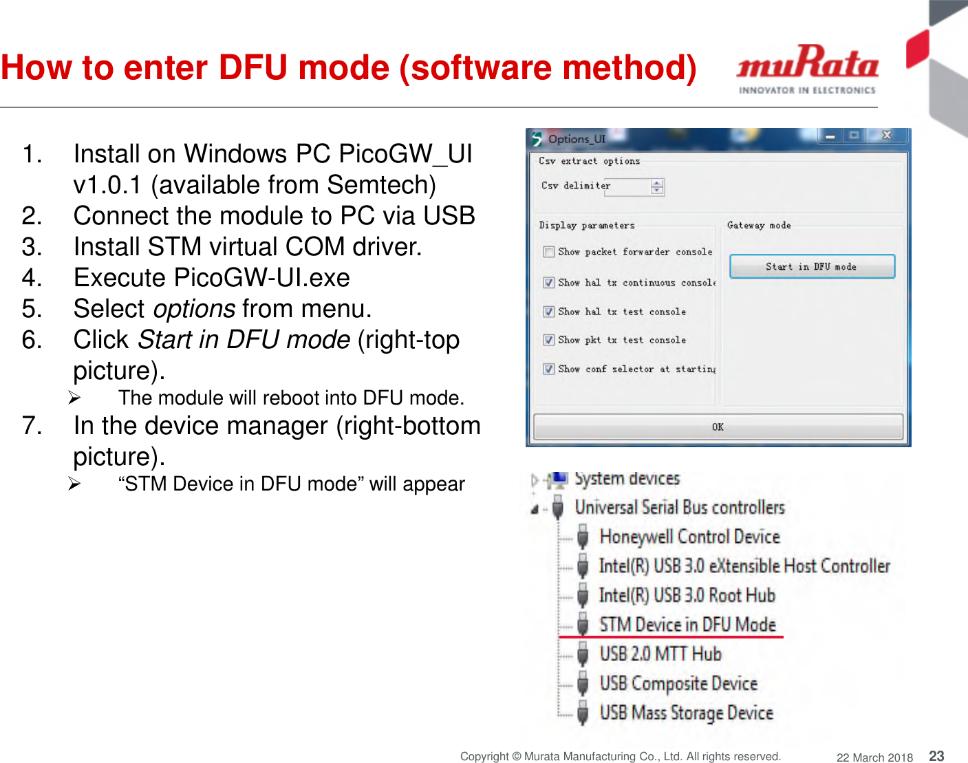23Copyright © Murata Manufacturing Co., Ltd. All rights reserved. 22 March 2018How to enter DFU mode (software method)1. Install on Windows PC PicoGW_UIv1.0.1 (available from Semtech)2. Connect the module to PC via USB3. Install STM virtual COM driver.4. Execute PicoGW-UI.exe5. Select options from menu.6. Click Start in DFU mode (right-toppicture).The module will reboot into DFU mode.7. In the device manager (right-bottompicture).“STM Device in DFU mode” will appear