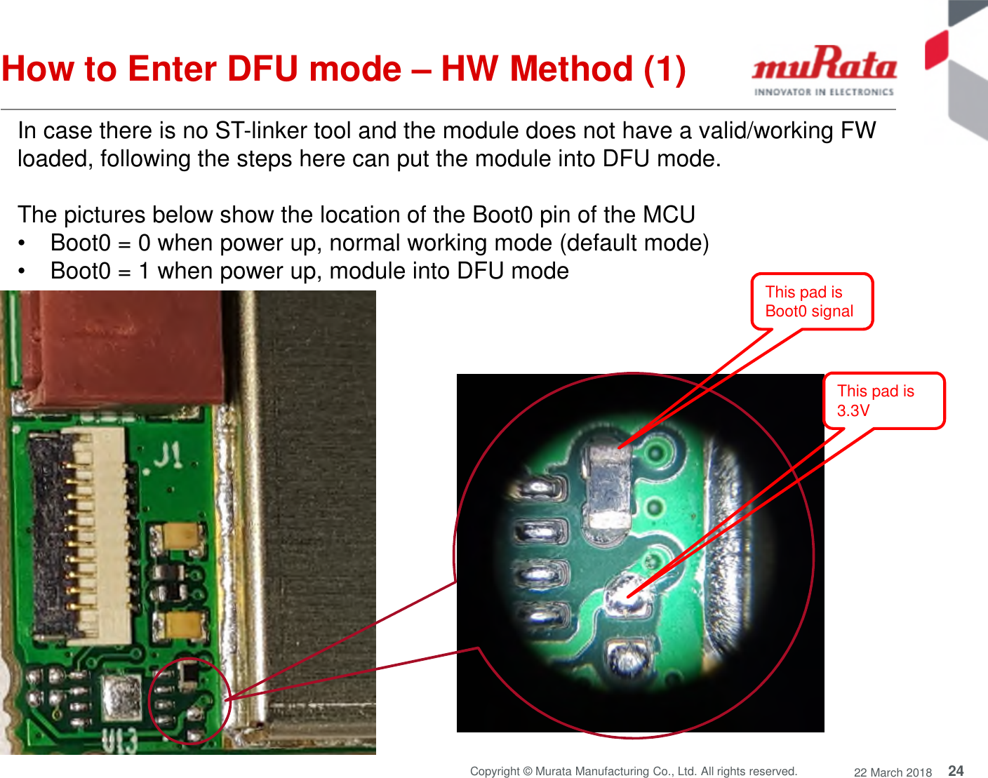 24Copyright © Murata Manufacturing Co., Ltd. All rights reserved. 22 March 2018How to Enter DFU mode – HW Method (1)In case there is no ST-linker tool and the module does not have a valid/working FWloaded, following the steps here can put the module into DFU mode.The pictures below show the location of the Boot0 pin of the MCU• Boot0 = 0 when power up, normal working mode (default mode)• Boot0 = 1 when power up, module into DFU modeThis pad is3.3VThis pad isBoot0 signal