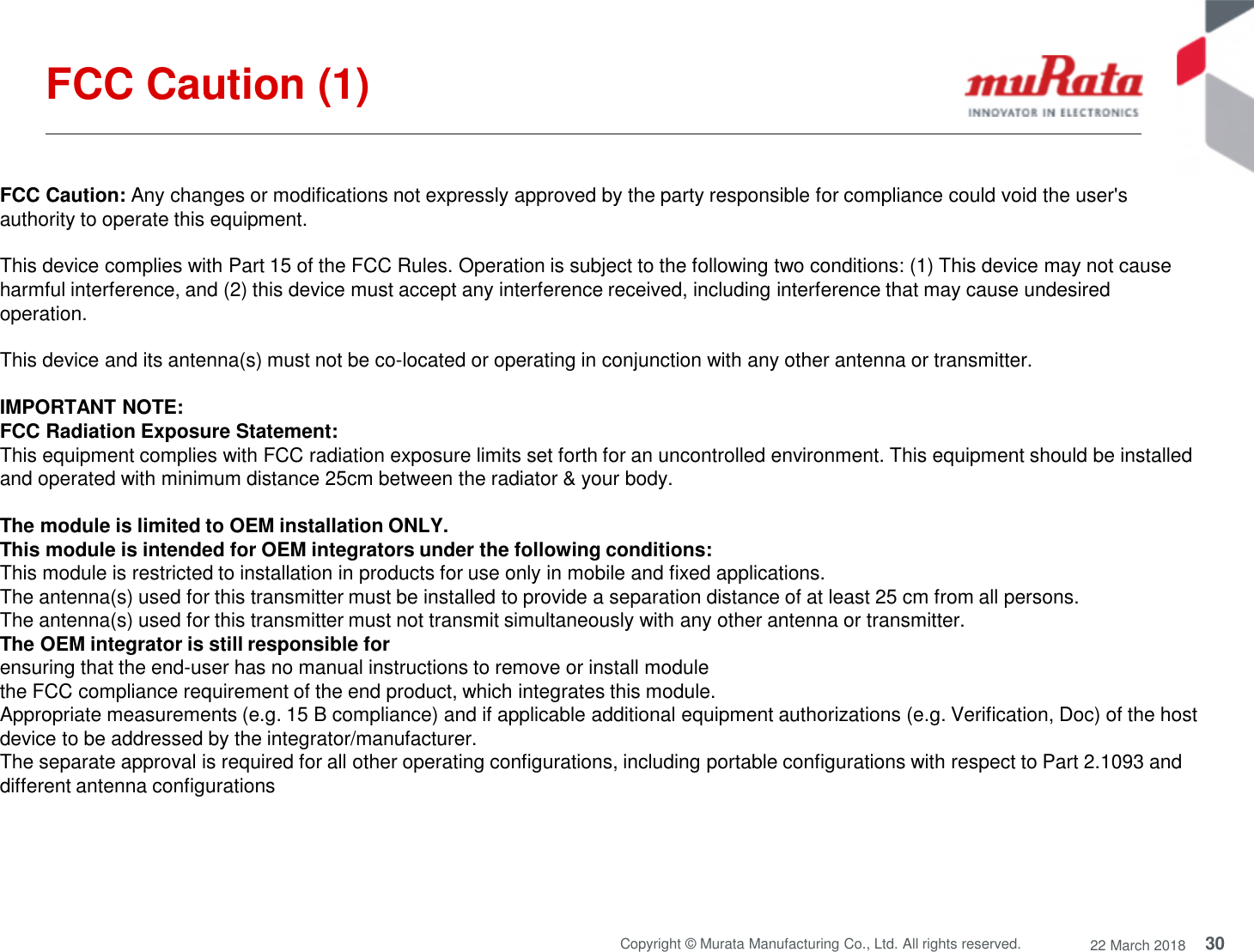 30Copyright © Murata Manufacturing Co., Ltd. All rights reserved. 22 March 2018FCC Caution (1)FCC Caution: Any changes or modifications not expressly approved by the party responsible for compliance could void the user&apos;sauthority to operate this equipment.This device complies with Part 15 of the FCC Rules. Operation is subject to the following two conditions: (1) This device may not causeharmful interference, and (2) this device must accept any interference received, including interference that may cause undesiredoperation.This device and its antenna(s) must not be co-located or operating in conjunction with any other antenna or transmitter.IMPORTANT NOTE:FCC Radiation Exposure Statement:This equipment complies with FCC radiation exposure limits set forth for an uncontrolled environment. This equipment should be installedand operated with minimum distance 25cm between the radiator &amp; your body.The module is limited to OEM installation ONLY.This module is intended for OEM integrators under the following conditions:This module is restricted to installation in products for use only in mobile and fixed applications.The antenna(s) used for this transmitter must be installed to provide a separation distance of at least 25 cm from all persons.The antenna(s) used for this transmitter must not transmit simultaneously with any other antenna or transmitter.The OEM integrator is still responsible forensuring that the end-user has no manual instructions to remove or install modulethe FCC compliance requirement of the end product, which integrates this module.Appropriate measurements (e.g. 15 B compliance) and if applicable additional equipment authorizations (e.g. Verification, Doc) of the hostdevice to be addressed by the integrator/manufacturer.The separate approval is required for all other operating configurations, including portable configurations with respect to Part 2.1093 anddifferent antenna configurations