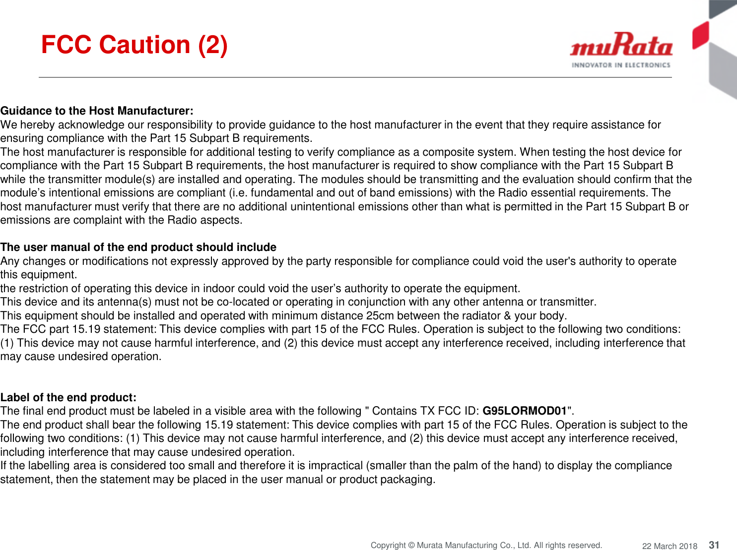31Copyright © Murata Manufacturing Co., Ltd. All rights reserved. 22 March 2018Guidance to the Host Manufacturer:We hereby acknowledge our responsibility to provide guidance to the host manufacturer in the event that they require assistance forensuring compliance with the Part 15 Subpart B requirements.The host manufacturer is responsible for additional testing to verify compliance as a composite system. When testing the host device forcompliance with the Part 15 Subpart B requirements, the host manufacturer is required to show compliance with the Part 15 Subpart Bwhile the transmitter module(s) are installed and operating. The modules should be transmitting and the evaluation should confirm that themodule’s intentional emissions are compliant (i.e. fundamental and out of band emissions) with the Radio essential requirements. Thehost manufacturer must verify that there are no additional unintentional emissions other than what is permitted in the Part 15 Subpart B oremissions are complaint with the Radio aspects.The user manual of the end product should includeAny changes or modifications not expressly approved by the party responsible for compliance could void the user&apos;s authority to operatethis equipment.the restriction of operating this device in indoor could void the user’s authority to operate the equipment.This device and its antenna(s) must not be co-located or operating in conjunction with any other antenna or transmitter.This equipment should be installed and operated with minimum distance 25cm between the radiator &amp; your body.The FCC part 15.19 statement: This device complies with part 15 of the FCC Rules. Operation is subject to the following two conditions:(1) This device may not cause harmful interference, and (2) this device must accept any interference received, including interference thatmay cause undesired operation.Label of the end product:The final end product must be labeled in a visible area with the following &quot; Contains TX FCC ID: G95LORMOD01&quot;.The end product shall bear the following 15.19 statement: This device complies with part 15 of the FCC Rules. Operation is subject to thefollowing two conditions: (1) This device may not cause harmful interference, and (2) this device must accept any interference received,including interference that may cause undesired operation.If the labelling area is considered too small and therefore it is impractical (smaller than the palm of the hand) to display the compliancestatement, then the statement may be placed in the user manual or product packaging.FCC Caution (2)