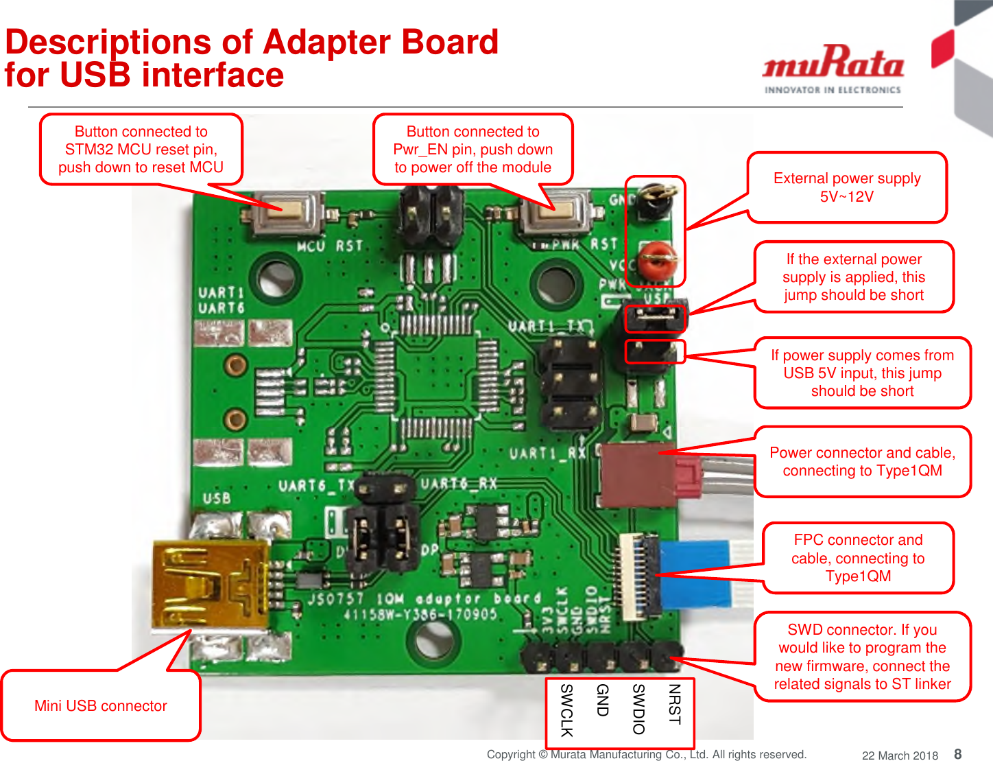 8Copyright © Murata Manufacturing Co., Ltd. All rights reserved. 22 March 2018Descriptions of Adapter Boardfor USB interfaceIf the external powersupply is applied, thisjump should be shortExternal power supply5V~12VIf power supply comes fromUSB 5V input, this jumpshould be shortMini USB connectorSWD connector. If youwould like to program thenew firmware, connect therelated signals to ST linkerNRSTSWDIOGNDSWCLKFPC connector andcable, connecting toType1QMPower connector and cable,connecting to Type1QMButton connected toPwr_EN pin, push downto power off the moduleButton connected toSTM32 MCU reset pin,push down to reset MCU
