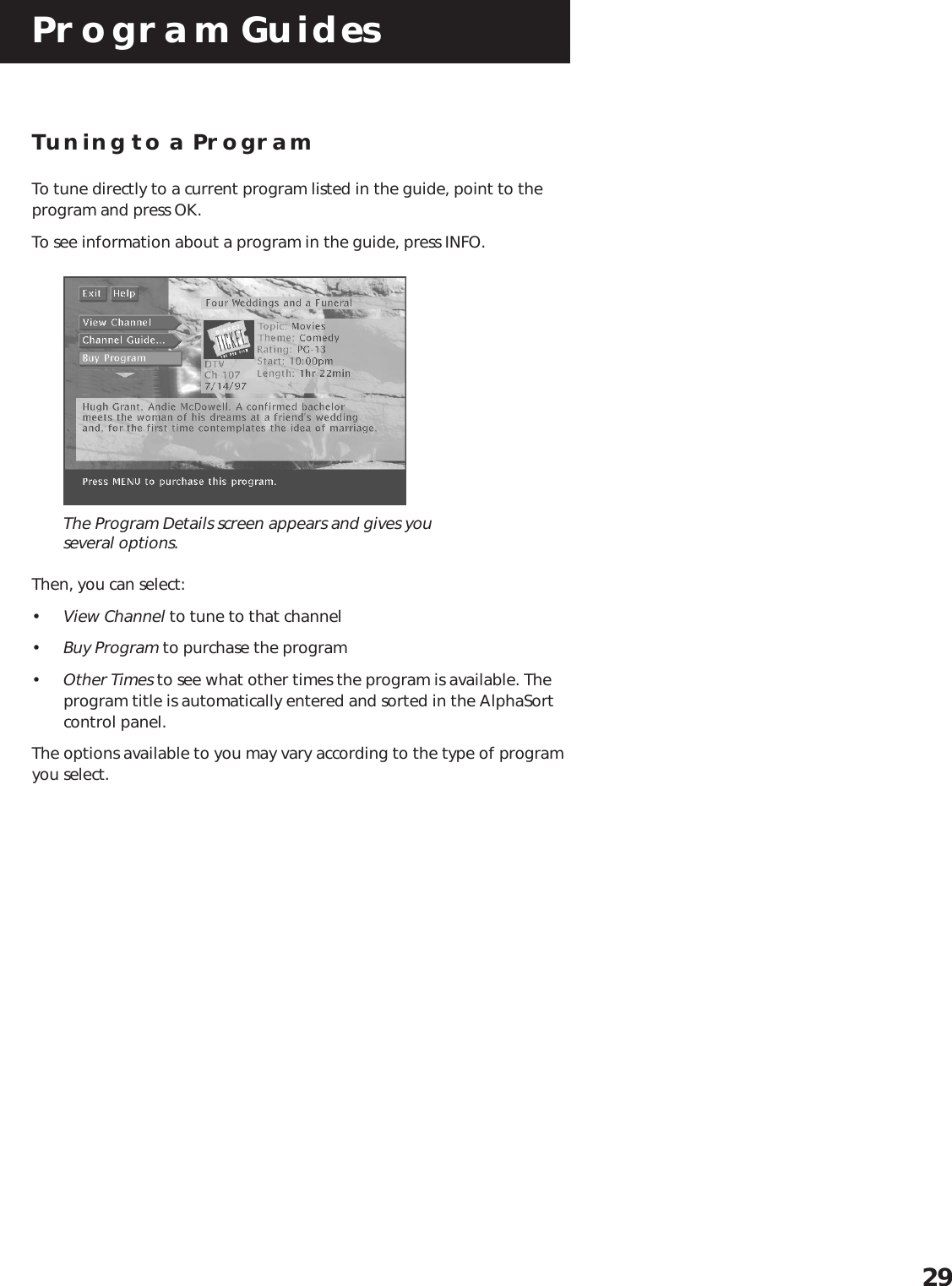 Program Guides29Tuning to a ProgramTo tune directly to a current program listed in the guide, point to theprogram and press OK.To see information about a program in the guide, press INFO.The Program Details screen appears and gives youseveral options.Then, you can select:•View Channel to tune to that channel•Buy Program to purchase the program•Other Times to see what other times the program is available. Theprogram title is automatically entered and sorted in the AlphaSortcontrol panel.The options available to you may vary according to the type of programyou select.