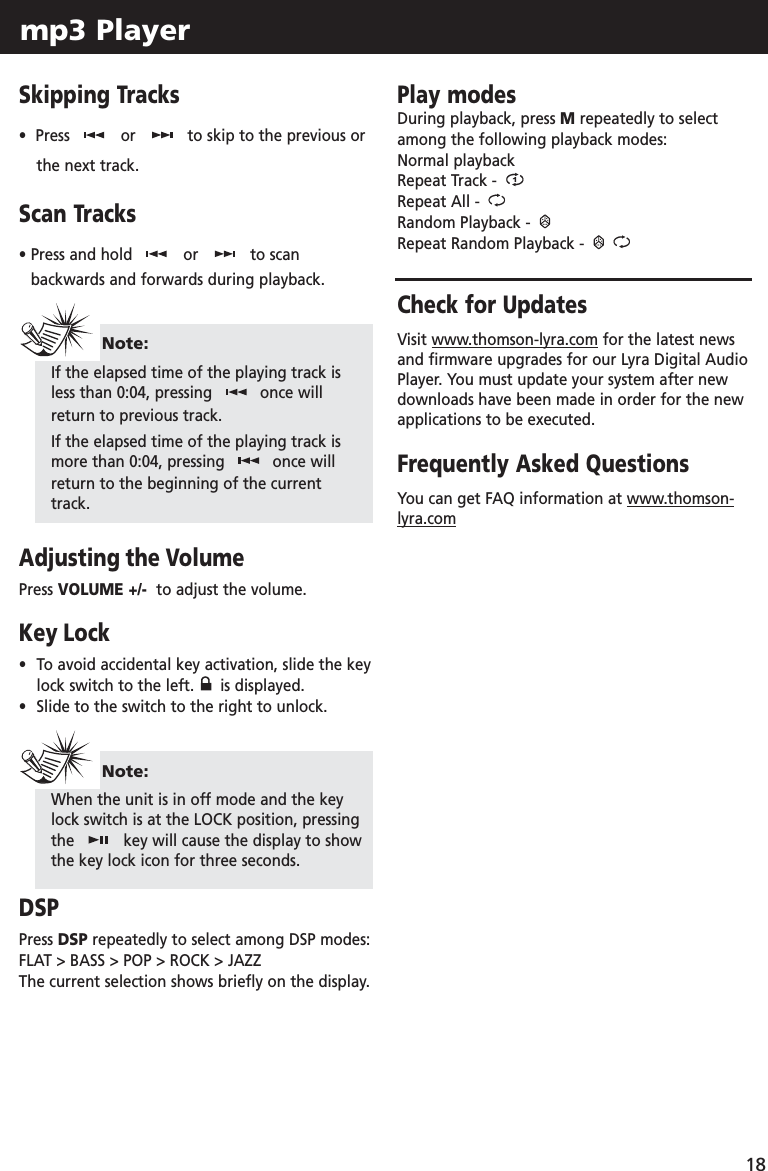 mp3 Player 18Skipping Tracks•  Press  or to skip to the previous orthe next track.Scan Tracks•Press and hold  or to scanbackwards and forwards during playback.Adjusting the VolumePress VOLUME +/-  to adjust the volume.Key Lock•To avoid accidental key activation, slide the key lock switch to the left.  is displayed. •Slide to the switch to the right to unlock.DSPPress DSP repeatedly to select among DSP modes:FLAT &gt; BASS &gt; POP &gt; ROCK &gt; JAZZThe current selection shows briefly on the display.Play modesDuring playback, press Mrepeatedly to selectamong the following playback modes:Normal playback Repeat Track - Repeat All - Random Playback - Repeat Random Playback - Check for UpdatesVisit www.thomson-lyra.com for the latest newsand firmware upgrades for our Lyra Digital AudioPlayer. You must update your system after newdownloads have been made in order for the newapplications to be executed.Frequently Asked QuestionsYou can get FAQ information at www.thomson-lyra.comNote:If the elapsed time of the playing track isless than 0:04, pressing  once willreturn to previous track.If the elapsed time of the playing track ismore than 0:04, pressing  once willreturn to the beginning of the currenttrack.Note:When the unit is in off mode and the keylock switch is at the LOCK position, pressingthe  key will cause the display to showthe key lock icon for three seconds.