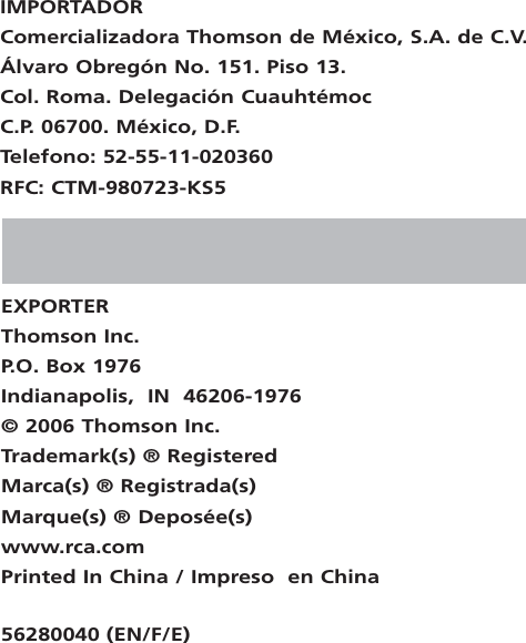 EXPORTERThomson Inc.P. O. Box 1976Indianapolis,  IN  46206-1976© 2006 Thomson Inc.Trademark(s) ® RegisteredMarca(s) ® Registrada(s)Marque(s) ® Deposée(s)www.rca.comPrinted In China / Impreso  en China56280040 (EN/F/E)IMPORTADORComercializadora Thomson de México, S.A. de C.V.Álvaro Obregón No. 151. Piso 13.Col. Roma. Delegación CuauhtémocC.P. 06700. México, D.F.Telefono: 52-55-11-020360RFC: CTM-980723-KS5