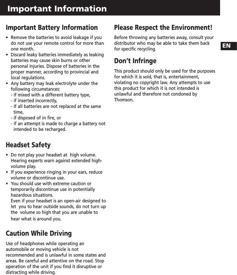 Important Information Important Battery Information•  Remove the batteries to avoid leakage if you do not use your remote control for more than one month.  •  Discard leaky batteries immediately as leaking batteries may cause skin burns or other personal injuries. Dispose of batteries in the proper manner, according to provincial and local regulations.  •  Any battery may leak electrolyte under the following circumstances:- if mixed with a different battery type,- if inserted incorrectly, - if all batteries are not replaced at the same time, - if disposed of in fire, or - if an attempt is made to charge a battery not intended to be recharged.Headset Safety•  Do not play your headset at  high volume.  Hearing experts warn against extended high-volume play. •  If you experience ringing in your ears, reduce volume or discontinue use. •  You should use with extreme caution or temporarily discontinue use in potentially  hazardous situations.Even if your headset is an open-air designed to let  you to hear outside sounds, do not turn up the  volume so high that you are unable to hear what is around you.Caution While DrivingUse of headphones while operating anautomobile or moving vehicle is notrecommended and is unlawful in some states andareas. Be careful and attentive on the road. Stopoperation of the unit if you find it disruptive ordistracting while driving.Please Respect the Environment! Before throwing any batteries away, consult your distributor who may be able to take them backfor specific recycling.Don’t InfringeThis product should only be used for the purposesfor which it is sold, that is, entertainment,violating no copyright law. Any attempts to usethis product for which it is not intended isunlawful and therefore not condoned byThomson.EN