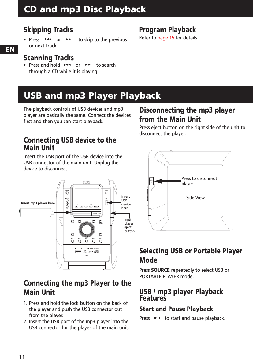 Skipping Tracks•  Press   or to skip to the previousor next track. Scanning Tracks•Press and hold  or to searchthrough a CD while it is playing.Program PlaybackRefer to page 15 for details.CD and mp3 Disc PlaybackEN11The playback controls of USB devices and mp3player are basically the same. Connect the devicesfirst and then you can start playback.Connecting USB device to theMain UnitInsert the USB port of the USB device into theUSB connector of the main unit. Unplug thedevice to disconnect.Connecting the mp3 Player to theMain Unit1. Press and hold the lock button on the back ofthe player and push the USB connector outfrom the player.2. Insert the USB port of the mp3 player into theUSB connector for the player of the main unit.Disconnecting the mp3 playerfrom the Main UnitPress eject button on the right side of the unit todisconnect the player.Selecting USB or Portable PlayerModePress SOURCE repeatedly to select USB orPORTABLE PLAYER mode.USB / mp3 player PlaybackFeaturesStart and Pause PlaybackPress  to start and pause playback.USB and mp3 Player PlaybackInsert mp3 player hereInsertUSBdeviceheremp3playerejectbuttonSide ViewPress to disconnectplayer