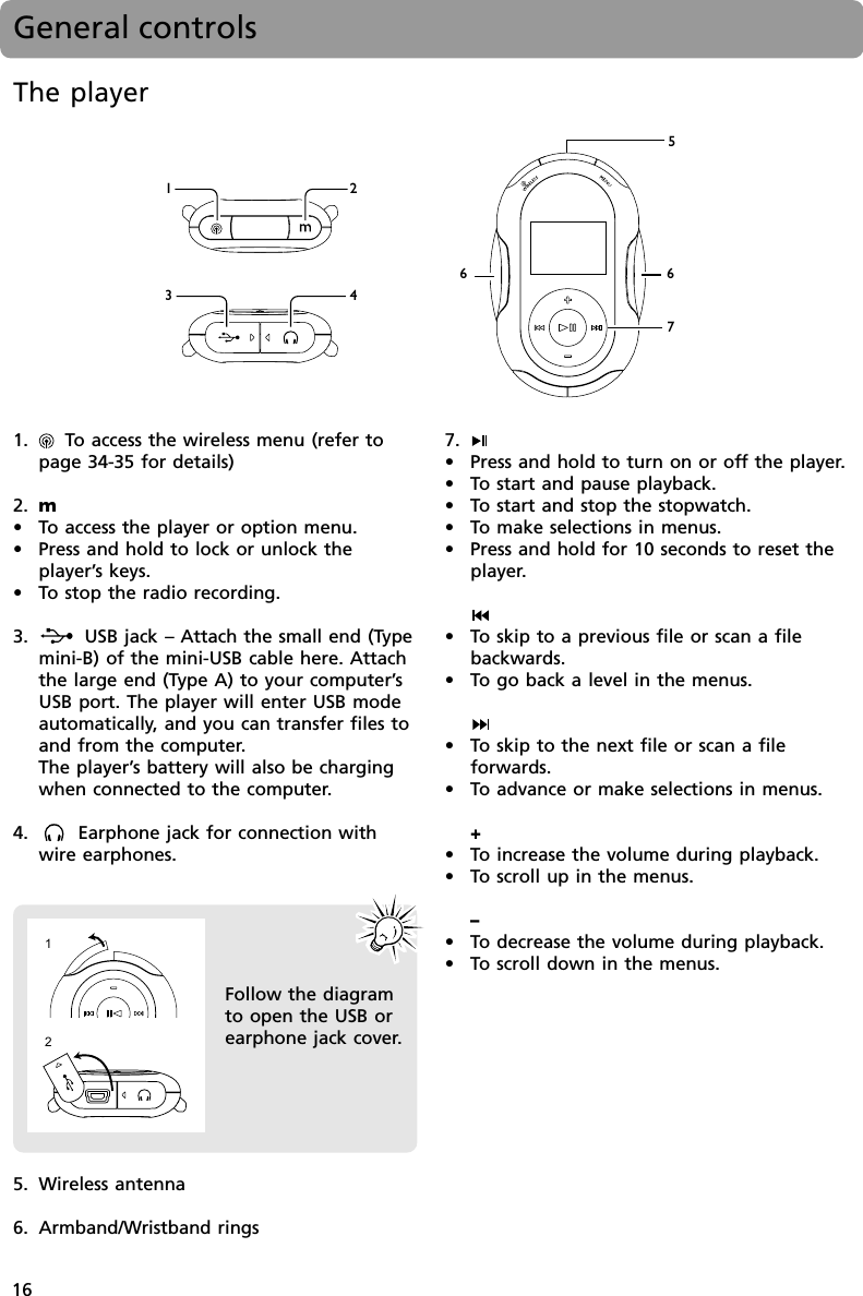 16General controls1.     To access the wireless menu (refer topage 34-35 for details)2. m•To access the player or option menu.•Press and hold to lock or unlock theplayer’s keys.•To stop the radio recording.3.        USB jack – Attach the small end (Typemini-B) of the mini-USB cable here. Attachthe large end (Type A) to your computer’sUSB port. The player will enter USB modeautomatically, and you can transfer files toand from the computer.The player’s battery will also be chargingwhen connected to the computer.4.       Earphone jack for connection withwire earphones.7.•Press and hold to turn on or off the player.•To start and pause playback.•To start and stop the stopwatch.•To make selections in menus.•Press and hold for 10 seconds to reset theplayer.•To skip to a previous file or scan a filebackwards.•To go back a level in the menus.•To skip to the next file or scan a fileforwards.•To advance or make selections in menus.+•To increase the volume during playback.•To scroll up in the menus.–•To decrease the volume during playback.•To scroll down in the menus.The player5. Wireless antenna6. Armband/Wristband rings23415667Follow the diagramto open the USB orearphone jack cover.12