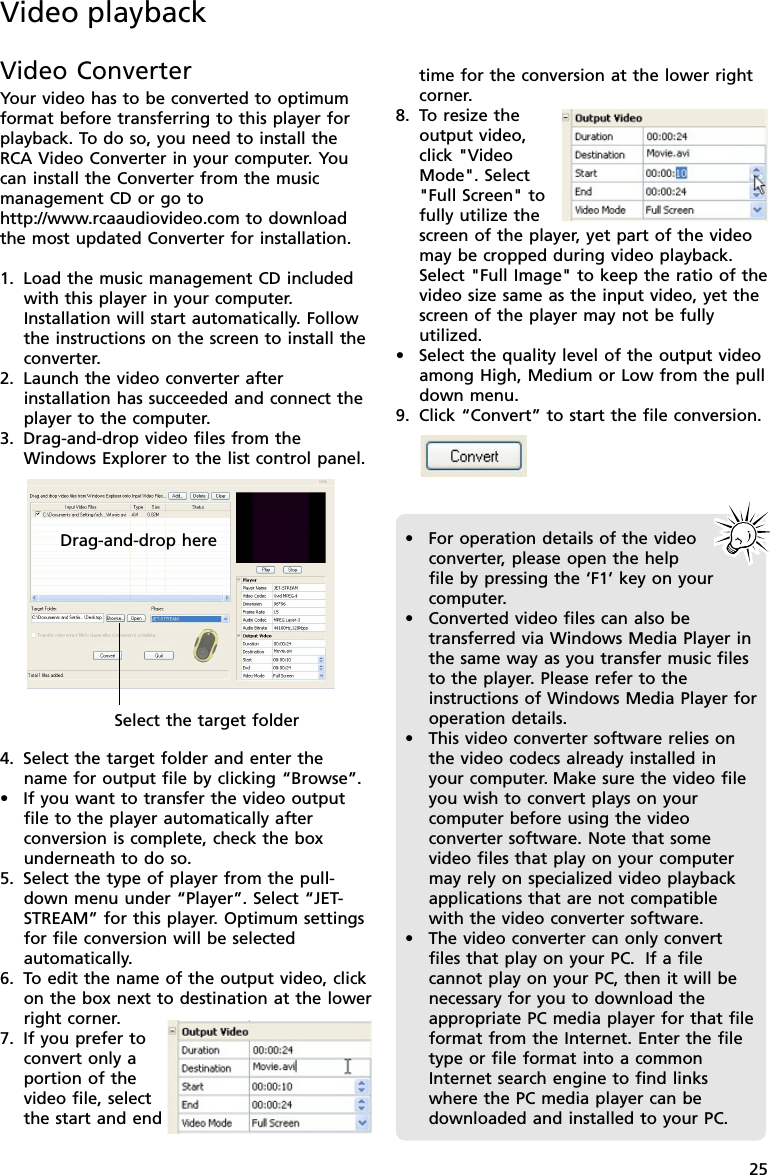 25time for the conversion at the lower rightcorner.8. To resize theoutput video,click &quot;VideoMode&quot;. Select&quot;Full Screen&quot; tofully utilize thescreen of the player, yet part of the videomay be cropped during video playback.Select &quot;Full Image&quot; to keep the ratio of thevideo size same as the input video, yet thescreen of the player may not be fullyutilized.•Select the quality level of the output videoamong High, Medium or Low from the pulldown menu.9. Click “Convert” to start the file conversion.Video playbackVideo ConverterYour video has to be converted to optimumformat before transferring to this player forplayback. To do so, you need to install theRCA Video Converter in your computer. Youcan install the Converter from the musicmanagement CD or go tohttp://www.rcaaudiovideo.com to downloadthe most updated Converter for installation.1. Load the music management CD includedwith this player in your computer.Installation will start automatically. Followthe instructions on the screen to install theconverter.2. Launch the video converter afterinstallation has succeeded and connect theplayer to the computer.3. Drag-and-drop video files from theWindows Explorer to the list control panel.4. Select the target folder and enter thename for output file by clicking “Browse”.•If you want to transfer the video outputfile to the player automatically afterconversion is complete, check the boxunderneath to do so.5. Select the type of player from the pull-down menu under “Player”. Select “JET-STREAM” for this player. Optimum settingsfor file conversion will be selectedautomatically.6. To edit the name of the output video, clickon the box next to destination at the lowerright corner.7. If you prefer toconvert only aportion of thevideo file, selectthe start and endDrag-and-drop hereSelect the target folder•For operation details of the videoconverter, please open the helpfile by pressing the ‘F1’ key on yourcomputer.•Converted video files can also betransferred via Windows Media Player inthe same way as you transfer music filesto the player. Please refer to theinstructions of Windows Media Player foroperation details.•This video converter software relies onthe video codecs already installed inyour computer. Make sure the video fileyou wish to convert plays on yourcomputer before using the videoconverter software. Note that somevideo files that play on your computermay rely on specialized video playbackapplications that are not compatiblewith the video converter software.•The video converter can only convertfiles that play on your PC.  If a filecannot play on your PC, then it will benecessary for you to download theappropriate PC media player for that fileformat from the Internet. Enter the filetype or file format into a commonInternet search engine to find linkswhere the PC media player can bedownloaded and installed to your PC.