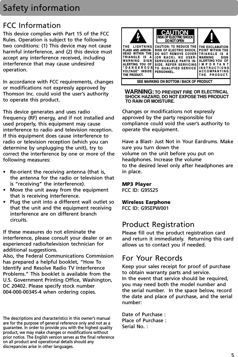 5Safety informationThe descriptions and characteristics in this owner’s manualare for the purpose of general reference only and not as aguarantee. In order to provide you with the highest qualityproduct, we may make changes or modifications withoutprior notice. The English version serves as the final referenceon all product and operational details should anydiscrepancies arise in other languages.WARNING: TO PREVENT FIRE OR ELECTRICAL SHOCK HAZARD, DO NOT EXPOSE THIS PRODUCTTO RAIN OR MOISTURE. SEE MARKING ON BOTTOM / BACK OF PRODUCTCAUTIONRISK OF ELECTRIC SHOCK            DO NOT OPENTHE EXCLAMATIONPOINT WITHIN THETRIANGLE IS AWARNING       SIGNALERTING YOU  OFIMPORTANTINSTRUCTIONSACCOMPANYINGTHE PRODUCT.THE LIGHTNINGFLASH AND ARROW-HEAD WITHIN THETRIANGLE IS AWARNING SIGNALERTING YOU OF&quot;DANGEROUSVOLTAGE&quot; INSIDETHE PRODUCT.CAUTION: TO REDUCE THERISK OF ELECTRIC SHOCK,DO NOT REMOVE COVER(OR BACK). NO USER-SERVICEABLE PARTS IN-SIDE. REFER SERVICINGTO  QUALIFIED SERVICE PERSONNEL.Product RegistrationPlease fill out the product registration cardand return it immediately.  Returning this cardallows us to contact you if needed.For Your RecordsKeep your sales receipt for proof of purchaseto obtain warranty parts and service.In the event that service should be required,you may need both the model number andthe serial number.  In the space below, recordthe date and place of purchase, and the serialnumber:Date of Purchase :Place of Purchase :Serial No. :FCC InformationThis device complies with Part 15 of the FCCRules. Operation is subject to the followingtwo conditions: (1) This device may not causeharmful interference, and (2) this device mustaccept any interference received, includinginterference that may cause undesiredoperation.In accordance with FCC requirements, changesor modifications not expressly approved byThomson Inc. could void the user’s authorityto operate this product.This device generates and uses radiofrequency (RF) energy, and if not installed andused properly, this equipment may causeinterference to radio and television reception.If this equipment does cause interference toradio or television reception (which you candetermine by unplugging the unit), try tocorrect the interference by one or more of thefollowing measures:•Re-orient the receiving antenna (that is,the antenna for the radio or television thatis “receiving” the interference).•Move the unit away from the equipmentthat is receiving interference.•Plug the unit into a different wall outlet sothat the unit and the equipment receivinginterference are on different branchcircuits.If these measures do not eliminate theinterference, please consult your dealer or anexperienced radio/television technician foradditional suggestions.Also, the Federal Communications Commissionhas prepared a helpful booklet, “How ToIdentify and Resolve Radio TV InterferenceProblems.” This booklet is available from theU.S. Government Printing Office, Washington,DC 20402. Please specify stock number004-000-00345-4 when ordering copies.Changes or modifications not expresslyapproved by the party responsible forcompliance could void the user’s authority tooperate the equipment.Have a Blast- Just Not in Your Eardrums. Makesure you turn down thevolume on the unit before you put onheadphones. Increase the volumeto the desired level only after headphones arein place.MP3 PlayerFCC ID: G95S25Wireless EarphoneFCC ID: G95EPW001