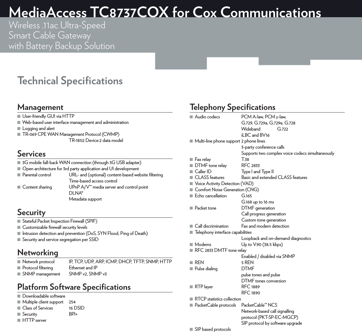 Technical SpeciﬁcationsMediaAccess TC8737COX for Cox CommunicationsWireless .11ac Ultra-SpeedSmart Cable Gatewaywith Battery Backup SolutionManagement ■User-friendly GUI via HTTP ■Web-based user interface management and administration ■Logging and alert ■TR-069 CPE WAN Management Protocol (CWMP)TR-181i2 Device:2 data modelServices ■3G mobile fall-back WAN connection (through 3G USB adapter) ■Open architecture for 3rd party application and UI development ■Parental control  URL- and (optional) content-based website ﬁlteringTime-based access control ■Content sharing  UPnP A/V™ media server and control pointDLNA®Metadata supportSecurity ■Stateful Packet Inspection Firewall (SPIF) ■Customizable ﬁrewall security levels ■Intrusion detection and prevention (DoS, SYN Flood, Ping of Death) ■Security and service segregation per SSIDNetworking ■Network protocol  IP, TCP, UDP, ARP, ICMP, DHCP, TFTP, SNMP, HTTP ■Protocol ﬁltering  Ethernet and IP ■SNMP management  SNMPv2, SNMPv3Platform Software Speciﬁcations ■Downloadable software ■Multiple client support  254 ■Class of Services  16 DSID ■Security BPI+ ■HTTP serverTelephony Speciﬁcations ■Audio codecs  PCM A-law, PCM μ-law, G.729, G.729a, G.729e, G.728Wideband G.722iLBC and BV16 ■Multi-line phone support 2 phone lines3-party conference callsSupports two complex voice codecs simultaneously ■Fax relay  T.38 ■DTMF tone relay  RFC2833 ■Caller ID  Type I and Type II ■CLASS features  Basic and extended CLASS features ■Voice Activity Detection (VAD) ■Comfort Noise Generation (CNG) ■Echo cancellation  G.165G.168 up to 16ms ■Packet tone  DTMF generationCall progress generationCustom tone generation ■Call discrimination  Fax and modem detection ■Telephony interface capabilitiesLoopback and on-demand diagnostics ■Modems  Up to V.90 (38.5kbps) ■RFC2833 DMTF tone relayEnabled / disabled via SNMP ■REN  5 REN ■Pulse dialing  DTMFpulse tones and pulseDTMF tones conversion ■RTP layer  RFC1889RFC1890 ■RTCP statistics collection ■PacketCable protocols  PacketCable™ NCSNetwork-based call signallingprotocol (PKT-SP-EC-MGCP)SIP protocol by software upgrade ■SIP based protocols