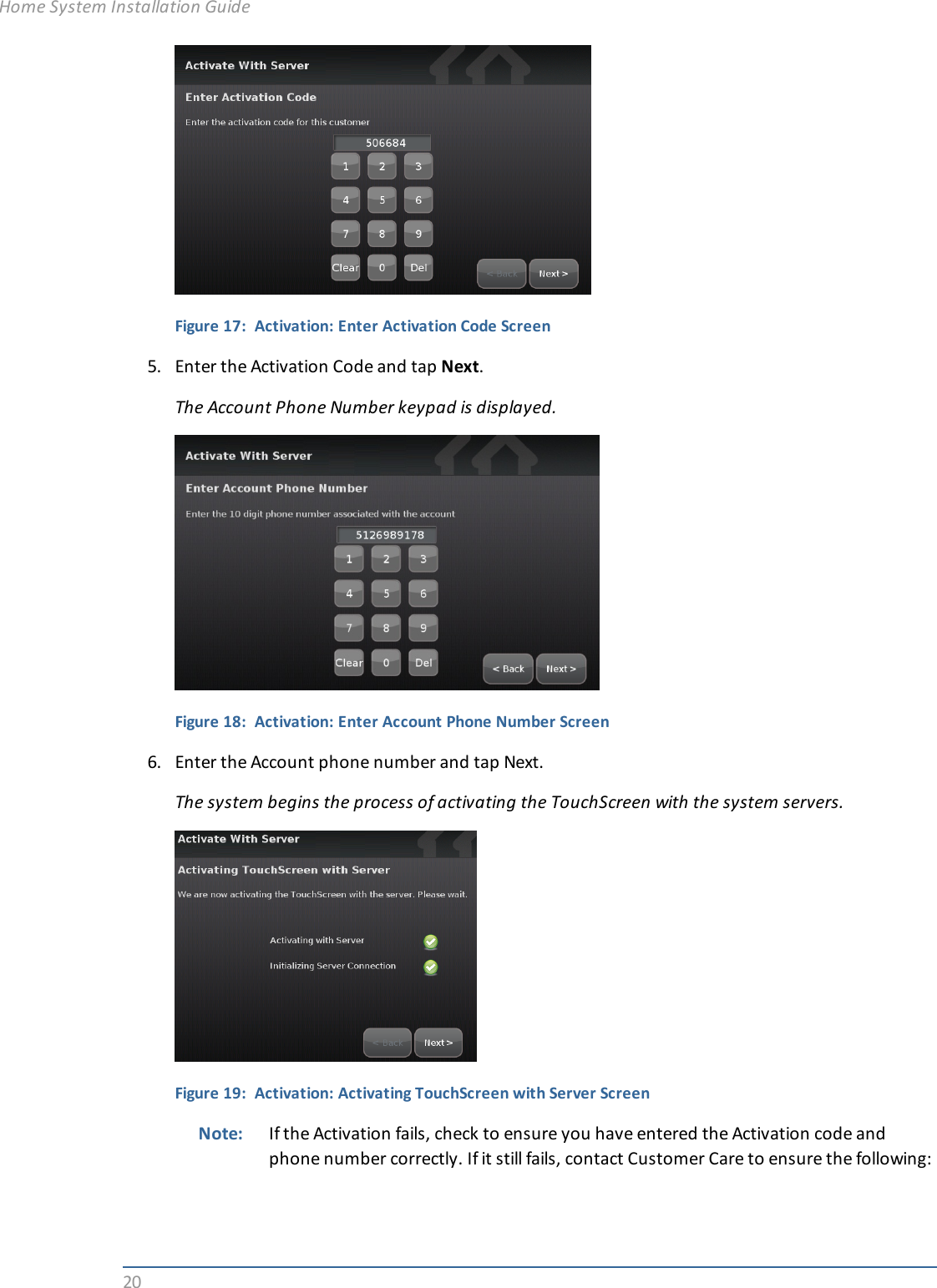 20Figure 17: Activation: Enter Activation Code Screen5. Enter the Activation Code and tap Next.The Account Phone Number keypad is displayed.Figure 18: Activation: Enter Account Phone Number Screen6. Enter the Account phone number and tap Next.The system begins the process of activating the TouchScreen with the system servers.Figure 19: Activation: Activating TouchScreen with Server ScreenNote: If the Activation fails, check to ensure you have entered the Activation code andphone number correctly. If it still fails, contact Customer Care to ensure the following:Home System Installation Guide