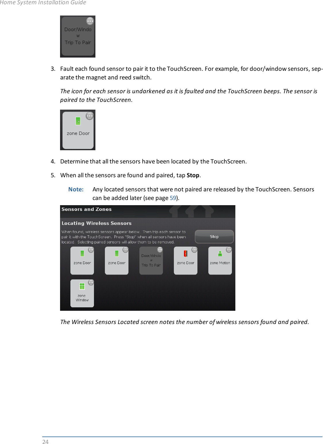 243. Fault each found sensor to pair it to the TouchScreen. For example, for door/window sensors, sep-arate the magnet and reed switch.The icon for each sensor is undarkened as it is faulted and the TouchScreen beeps. The sensor ispaired to the TouchScreen.4. Determine that all the sensors have been located by the TouchScreen.5. When all the sensors are found and paired, tap Stop.Note: Any located sensors that were not paired are released by the TouchScreen. Sensorscan be added later (see page 59).The Wireless Sensors Located screen notes the number of wireless sensors found and paired.Home System Installation Guide