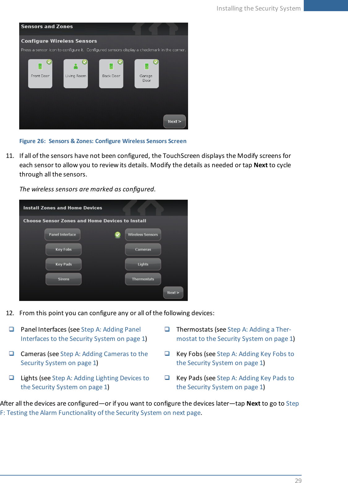 Installing the Security System29Figure 26: Sensors &amp; Zones: Configure Wireless Sensors Screen11. If all of the sensors have not been configured, the TouchScreen displays the Modify screens foreach sensor to allow you to review its details. Modify the details as needed or tap Next to cyclethrough all the sensors.The wireless sensors are marked as configured.12. From this point you can configure any or all of the following devices:Panel Interfaces (see Step A: Adding PanelInterfaces to the Security System on page 1)Cameras (see Step A: Adding Cameras to theSecurity System on page 1)Lights (see Step A: Adding Lighting Devices tothe Security System on page 1)Thermostats (see Step A: Adding a Ther-mostat to the Security System on page 1)Key Fobs (see Step A: Adding Key Fobs tothe Security System on page 1)Key Pads (see Step A: Adding Key Pads tothe Security System on page 1)After all the devices are configured—or if you want to configure the devices later—tap Next to go to StepF: Testing the Alarm Functionality of the Security System on next page.