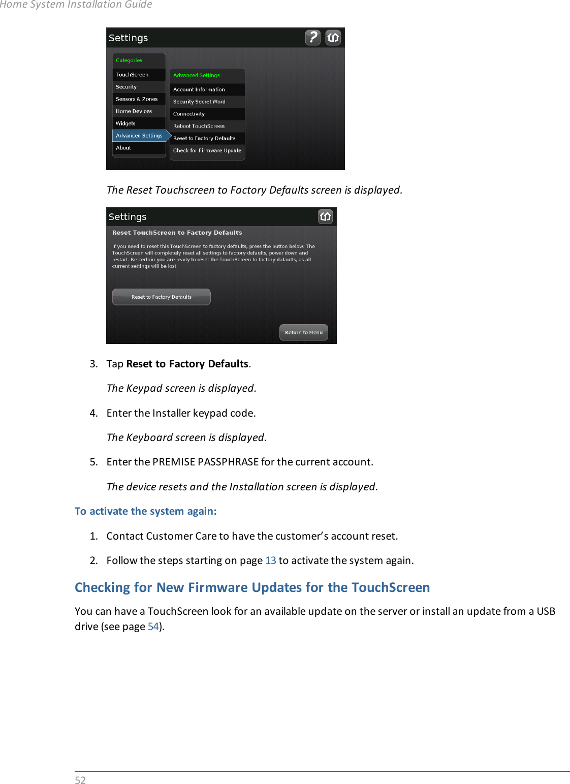 52The Reset Touchscreen to Factory Defaults screen is displayed.3. Tap Reset to Factory Defaults.The Keypad screen is displayed.4. Enter the Installer keypad code.The Keyboard screen is displayed.5. Enter the PREMISE PASSPHRASE for the current account.The device resets and the Installation screen is displayed.To activate the system again:1. Contact Customer Care to have the customer’s account reset.2. Follow the steps starting on page 13 to activate the system again.Checking for New Firmware Updates for the TouchScreenYou can have a TouchScreen look for an available update on the server or install an update from a USBdrive (see page 54).Home System Installation Guide