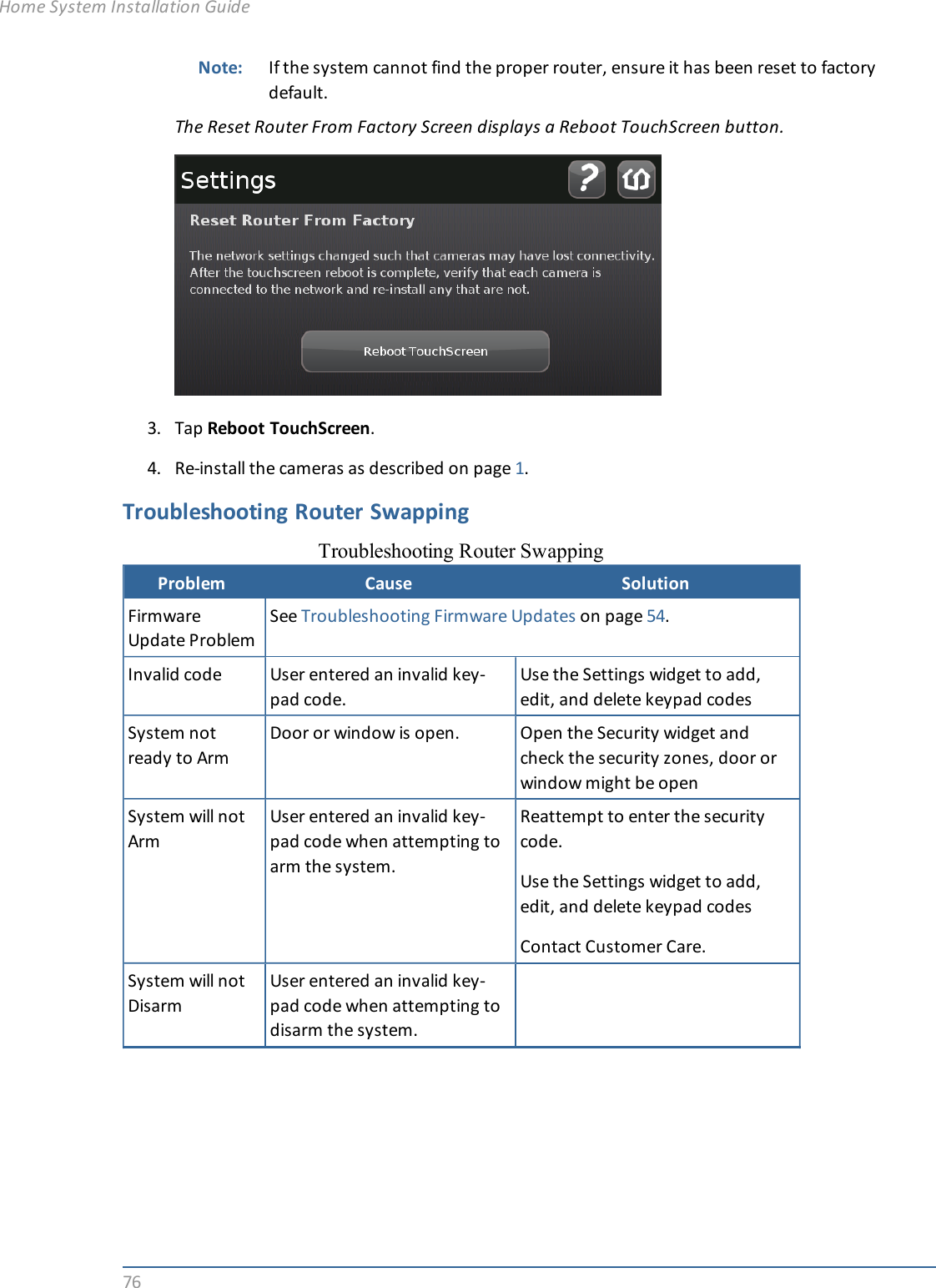76Note: If the system cannot find the proper router, ensure it has been reset to factorydefault.The Reset Router From Factory Screen displays a Reboot TouchScreen button.3. Tap Reboot TouchScreen.4. Re-install the cameras as described on page 1.Troubleshooting Router SwappingProblem Cause SolutionFirmwareUpdate ProblemSee Troubleshooting Firmware Updates on page 54.Invalid code User entered an invalid key-pad code.Use the Settings widget to add,edit, and delete keypad codesSystem notready to ArmDoor or window is open. Open the Security widget andcheck the security zones, door orwindow might be openSystem will notArmUser entered an invalid key-pad code when attempting toarm the system.Reattempt to enter the securitycode.Use the Settings widget to add,edit, and delete keypad codesContact Customer Care.System will notDisarmUser entered an invalid key-pad code when attempting todisarm the system.Troubleshooting Router SwappingHome System Installation Guide