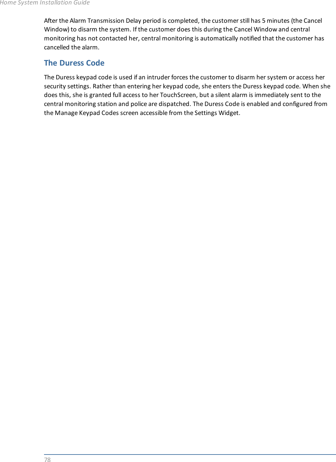 78After the Alarm Transmission Delay period is completed, the customer still has 5 minutes (the CancelWindow) to disarm the system. If the customer does this during the Cancel Window and centralmonitoring has not contacted her, central monitoring is automatically notified that the customer hascancelled the alarm.The Duress CodeThe Duress keypad code is used if an intruder forces the customer to disarm her system or access hersecurity settings. Rather than entering her keypad code, she enters the Duress keypad code. When shedoes this, she is granted full access to her TouchScreen, but a silent alarm is immediately sent to thecentral monitoring station and police are dispatched. The Duress Code is enabled and configured fromthe Manage Keypad Codes screen accessible from the Settings Widget.Home System Installation Guide