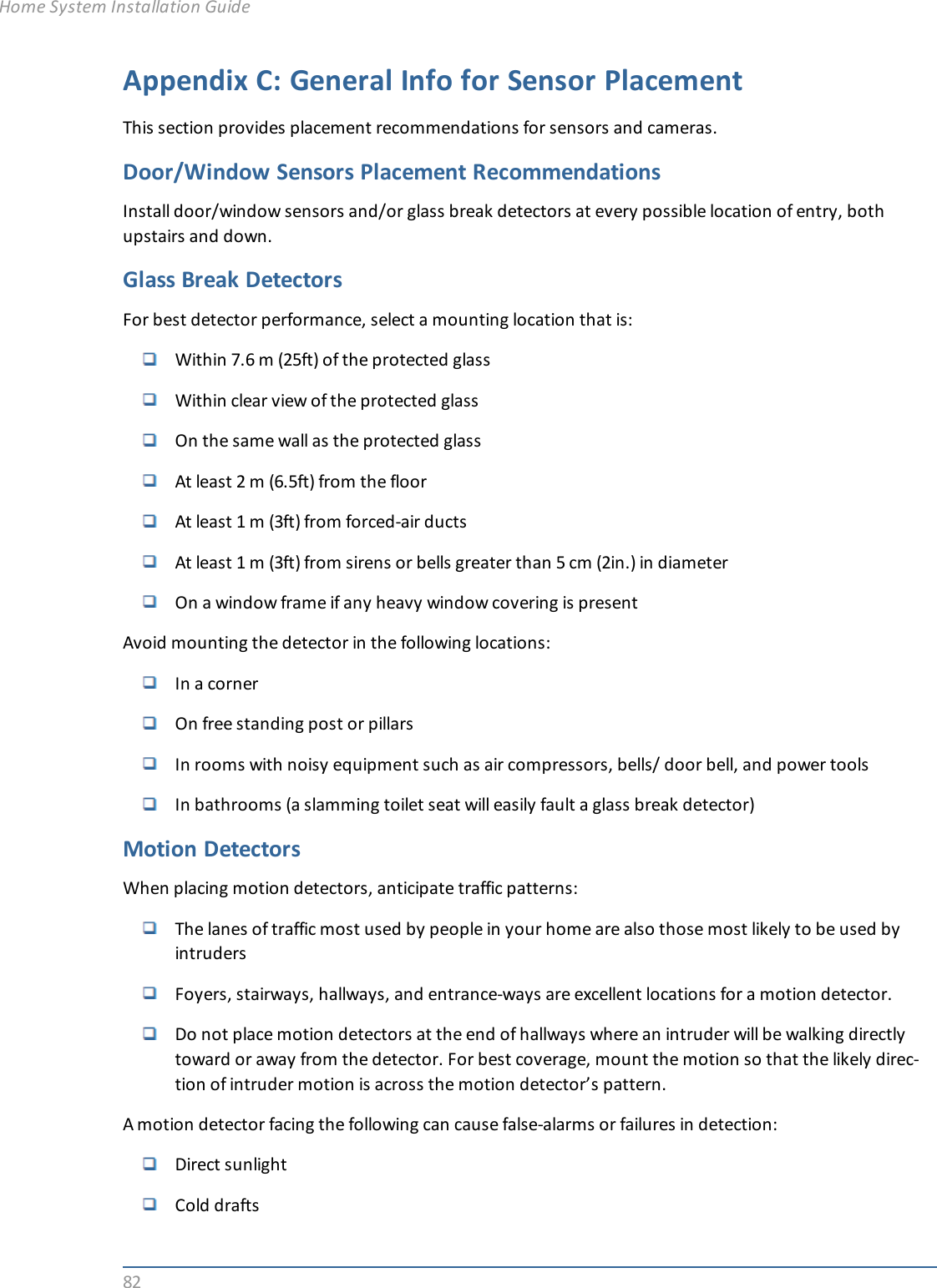 82Appendix C: General Info for Sensor PlacementThis section provides placement recommendations for sensors and cameras.Door/Window Sensors Placement RecommendationsInstall door/window sensors and/or glass break detectors at every possible location of entry, bothupstairs and down.Glass Break DetectorsFor best detector performance, select a mounting location that is:Within 7.6 m (25ft) of the protected glassWithin clear view of the protected glassOn the same wall as the protected glassAt least 2 m (6.5ft) from the floorAt least 1 m (3ft) from forced-air ductsAt least 1 m (3ft) from sirens or bells greater than 5 cm (2in.) in diameterOn a window frame if any heavy window covering is presentAvoid mounting the detector in the following locations:In a cornerOn free standing post or pillarsIn rooms with noisy equipment such as air compressors, bells/ door bell, and power toolsIn bathrooms (a slamming toilet seat will easily fault a glass break detector)Motion DetectorsWhen placing motion detectors, anticipate traffic patterns:The lanes of traffic most used by people in your home are also those most likely to be used byintrudersFoyers, stairways, hallways, and entrance-ways are excellent locations for a motion detector.Do not place motion detectors at the end of hallways where an intruder will be walking directlytoward or away from the detector. For best coverage, mount the motion so that the likely direc-tion of intruder motion is across the motion detector’s pattern.A motion detector facing the following can cause false-alarms or failures in detection:Direct sunlightCold draftsHome System Installation Guide