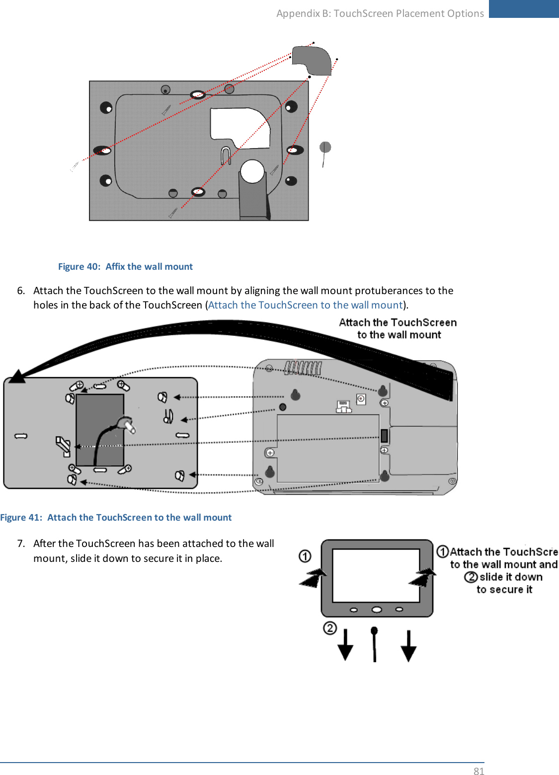 Appendix B: TouchScreen Placement Options81Figure 40: Affix the wall mount6. Attach the TouchScreen to the wall mount by aligning the wall mount protuberances to theholes in the back of the TouchScreen (Attach the TouchScreen to the wall mount).Figure 41: Attach the TouchScreen to the wall mount7. After the TouchScreen has been attached to the wallmount, slide it down to secure it in place.