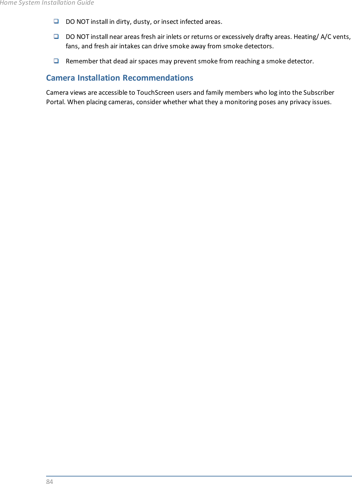 84DO NOT install in dirty, dusty, or insect infected areas.DO NOT install near areas fresh air inlets or returns or excessively drafty areas. Heating/ A/C vents,fans, and fresh air intakes can drive smoke away from smoke detectors.Remember that dead air spaces may prevent smoke from reaching a smoke detector.Camera Installation RecommendationsCamera views are accessible to TouchScreen users and family members who log into the SubscriberPortal. When placing cameras, consider whether what they a monitoring poses any privacy issues.Home System Installation Guide