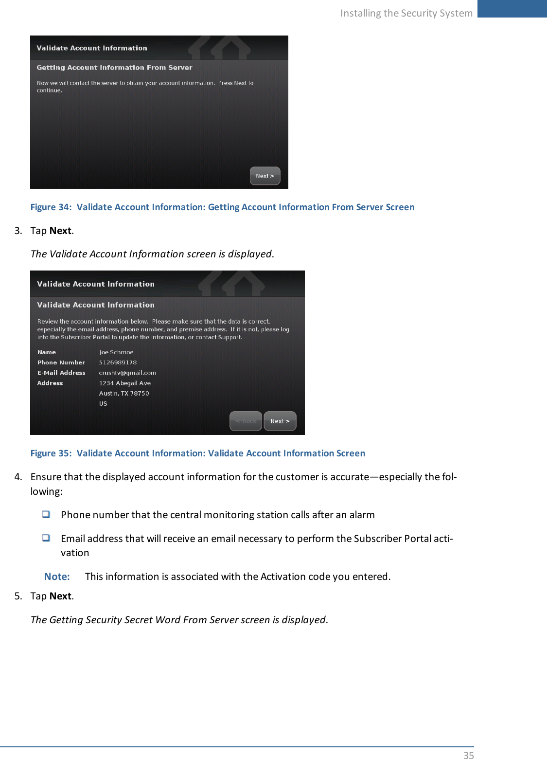 Installing the Security System35Figure 34: Validate Account Information: Getting Account Information From Server Screen3. Tap Next.The Validate Account Information screen is displayed.Figure 35: Validate Account Information: Validate Account Information Screen4. Ensure that the displayed account information for the customer is accurate—especially the fol-lowing:Phone number that the central monitoring station calls after an alarmEmail address that will receive an email necessary to perform the Subscriber Portal acti-vationNote: This information is associated with the Activation code you entered.5. Tap Next.The Getting Security Secret Word From Server screen is displayed.