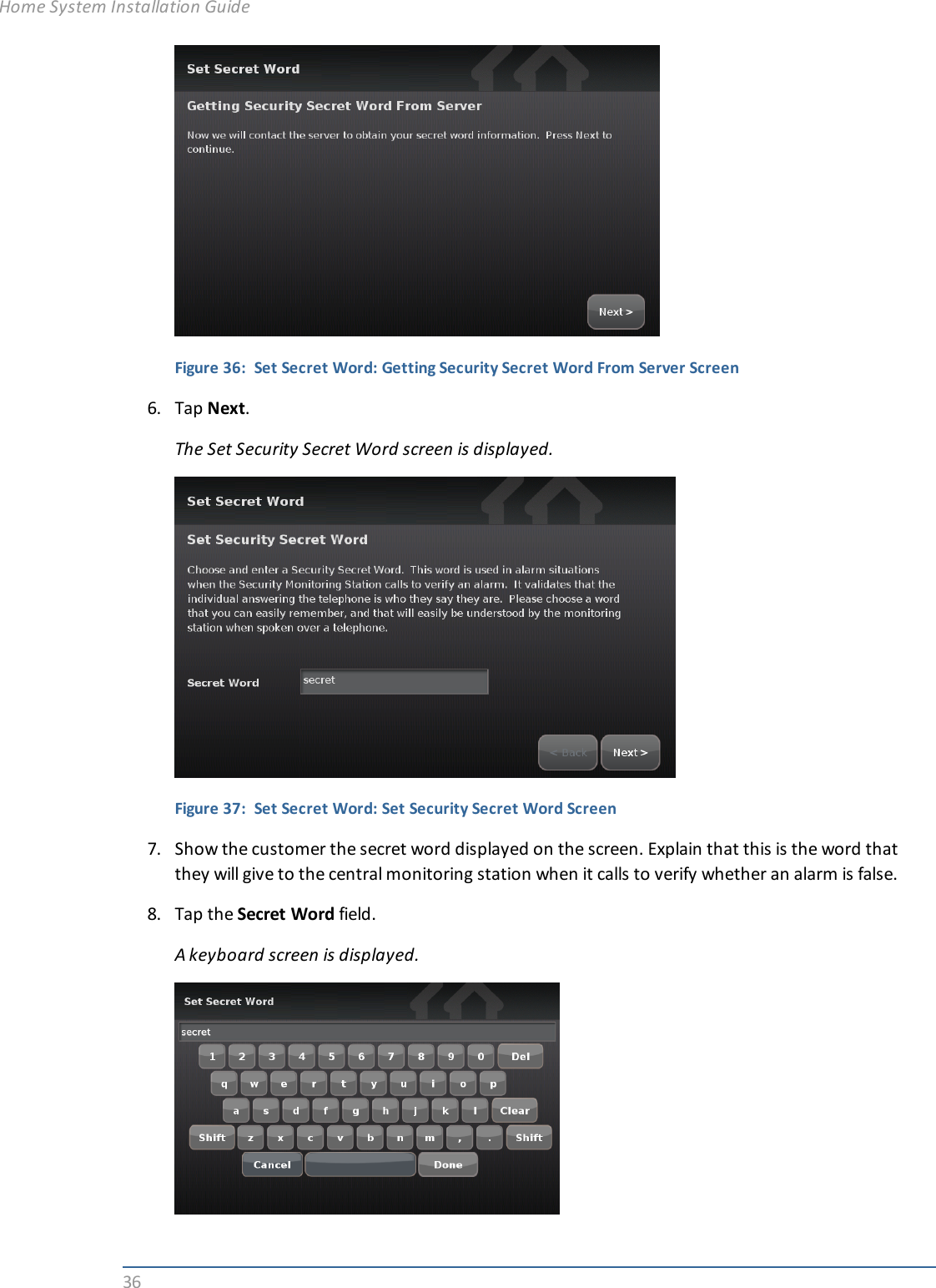 36Figure 36: Set Secret Word: Getting Security Secret Word From Server Screen6. Tap Next.The Set Security Secret Word screen is displayed.Figure 37: Set Secret Word: Set Security Secret Word Screen7. Show the customer the secret word displayed on the screen. Explain that this is the word thatthey will give to the central monitoring station when it calls to verify whether an alarm is false.8. Tap the Secret Word field.A keyboard screen is displayed.Home System Installation Guide