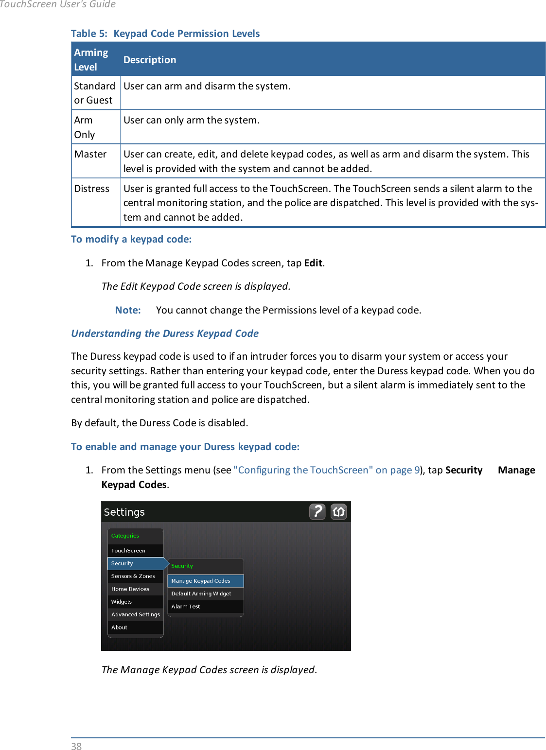 38Table 5: Keypad Code Permission LevelsArmingLevel DescriptionStandardor GuestUser can arm and disarm the system.ArmOnlyUser can only arm the system.Master User can create, edit, and delete keypad codes, as well as arm and disarm the system. Thislevel is provided with the system and cannot be added.Distress User is granted full access to the TouchScreen. The TouchScreen sends a silent alarm to thecentral monitoring station, and the police are dispatched. This level is provided with the sys-tem and cannot be added.To modify a keypad code:1. From the Manage Keypad Codes screen, tap Edit.The Edit Keypad Code screen is displayed.Note: You cannot change the Permissions level of a keypad code.Understanding the Duress Keypad CodeThe Duress keypad code is used to if an intruder forces you to disarm your system or access yoursecurity settings. Rather than entering your keypad code, enter the Duress keypad code. When you dothis, you will be granted full access to your TouchScreen, but a silent alarm is immediately sent to thecentral monitoring station and police are dispatched.By default, the Duress Code is disabled.To enable and manage your Duress keypad code:1. From the Settings menu (see &quot;Configuring the TouchScreen&quot; on page 9), tap Security ManageKeypad Codes.The Manage Keypad Codes screen is displayed.TouchScreen User&apos;s Guide