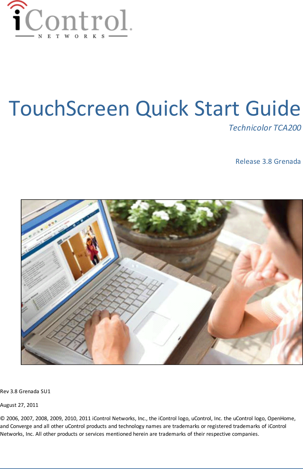 TouchScreen Quick Start GuideTechnicolor TCA200Release 3.8 GrenadaRev 3.8 Grenada SU1August 27, 2011© 2006, 2007, 2008, 2009, 2010, 2011 iControl Networks, Inc., the iControl logo, uControl, Inc. the uControl logo, OpenHome,and Converge and all other uControl products and technology names are trademarks or registered trademarks of iControlNetworks, Inc. All other products or services mentioned herein are trademarks of their respective companies.