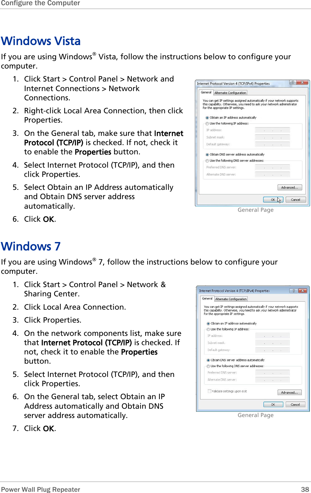 Configure the Computer   Power Wall Plug Repeater       38 Windows Vista If you are using Windows Vista, follow the instructions below to configure your computer. 1. Click Start &gt; Control Panel &gt; Network and Internet Connections &gt; Network Connections. 2. Right-click Local Area Connection, then click Properties. 3. On the General tab, make sure that Internet Protocol (TCP/IP) is checked. If not, check it to enable the Properties button. 4. Select Internet Protocol (TCP/IP), and then click Properties. 5. Select Obtain an IP Address automatically and Obtain DNS server address automatically. 6. Click OK.                               General Page Windows 7 If you are using Windows 7, follow the instructions below to configure your computer. 1. Click Start &gt; Control Panel &gt; Network &amp; Sharing Center.  2. Click Local Area Connection. 3. Click Properties. 4. On the network components list, make sure that Internet Protocol (TCP/IP) is checked. If not, check it to enable the Properties button. 5. Select Internet Protocol (TCP/IP), and then click Properties. 6. On the General tab, select Obtain an IP Address automatically and Obtain DNS server address automatically. 7. Click OK.                               General Page 