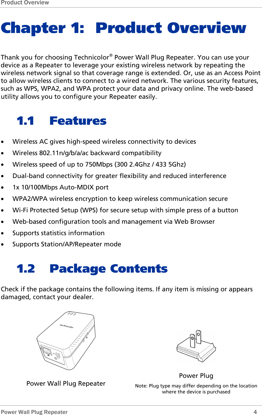 Product Overview  Power Wall Plug Repeater        4 Chapter 1: Product Overview Thank you for choosing Technicolor Power Wall Plug Repeater. You can use your device as a Repeater to leverage your existing wireless network by repeating the wireless network signal so that coverage range is extended. Or, use as an Access Point to allow wireless clients to connect to a wired network. The various security features, such as WPS, WPA2, and WPA protect your data and privacy online. The web-based utility allows you to configure your Repeater easily. 1.1 Features • Wireless AC gives high-speed wireless connectivity to devices • Wireless 802.11n/g/b/a/ac backward compatibility  • Wireless speed of up to 750Mbps (300 2.4Ghz / 433 5Ghz) • Dual-band connectivity for greater flexibility and reduced interference • 1x 10/100Mbps Auto-MDIX port • WPA2/WPA wireless encryption to keep wireless communication secure • Wi-Fi Protected Setup (WPS) for secure setup with simple press of a button • Web-based configuration tools and management via Web Browser • Supports statistics information • Supports Station/AP/Repeater mode 1.2 Package Contents Check if the package contains the following items. If any item is missing or appears damaged, contact your dealer.  Power Wall Plug Repeater  Power Plug Note: Plug type may differ depending on the location where the device is purchased 
