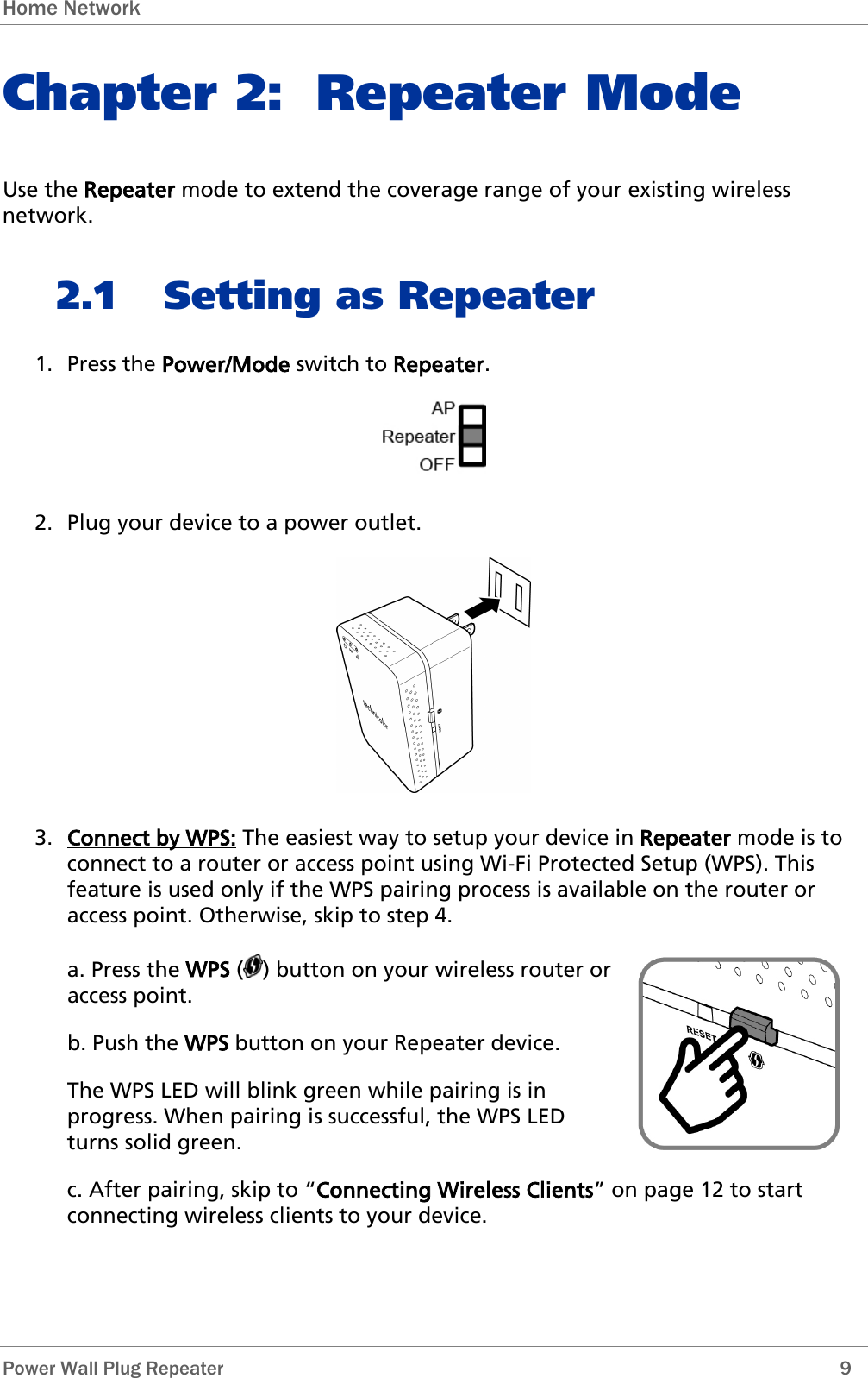 Home Network   Power Wall Plug Repeater        9 Chapter 2: Repeater Mode Use the Repeater mode to extend the coverage range of your existing wireless network. 2.1 Setting as Repeater 1. Press the Power/Mode switch to Repeater.  2. Plug your device to a power outlet.  3. Connect by WPS: The easiest way to setup your device in Repeater mode is to connect to a router or access point using Wi-Fi Protected Setup (WPS). This feature is used only if the WPS pairing process is available on the router or access point. Otherwise, skip to step 4.  a. Press the WPS ( ) button on your wireless router or access point. b. Push the WPS button on your Repeater device. The WPS LED will blink green while pairing is in progress. When pairing is successful, the WPS LED turns solid green.  c. After pairing, skip to “Connecting Wireless Clients” on page 12 to start connecting wireless clients to your device. 
