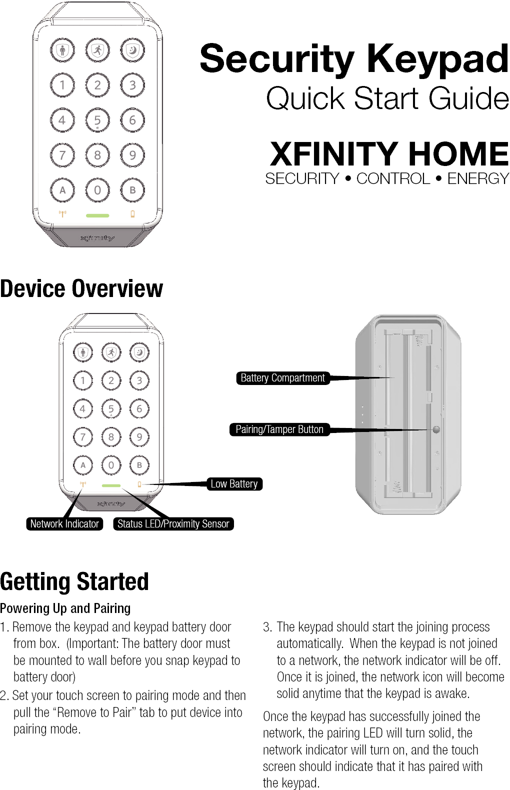 Security KeypadQuick Start GuideXFINITY HOMESECURITY • CONTROL • ENERGYDevice OverviewGetting StartedPowering Up and Pairing1. Remove the keypad and keypad battery door from box.  (Important: The battery door must be mounted to wall before you snap keypad to battery door)2. Set your touch screen to pairing mode and then pull the “Remove to Pair” tab to put device into pairing mode.3. The keypad should start the joining process automatically.  When the keypad is not joined to a network, the network indicator will be off.  Once it is joined, the network icon will become solid anytime that the keypad is awake. Once the keypad has successfully joined the network, the pairing LED will turn solid, the network indicator will turn on, and the touch screen should indicate that it has paired with  the keypad.Battery CompartmentLow BatteryNetwork Indicator Status LED/Proximity SensorPairing/Tamper Button