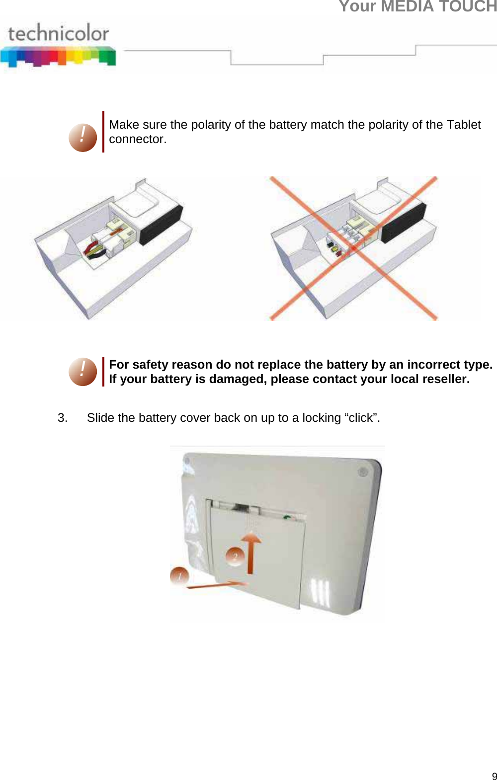 Your MEDIA TOUCH 9    ! Make sure the polarity of the battery match the polarity of the Tablet connector.    ! For safety reason do not replace the battery by an incorrect type. If your battery is damaged, please contact your local reseller.  3.  Slide the battery cover back on up to a locking “click”.     