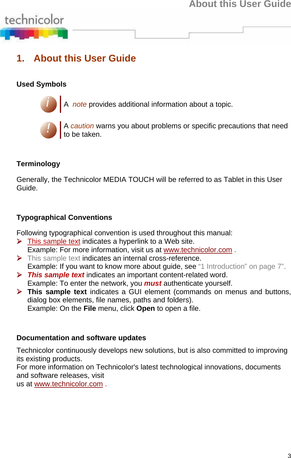 About this User Guide 3 1.  About this User Guide  Used Symbols i A  note provides additional information about a topic.  ! A caution warns you about problems or specific precautions that need to be taken.      Terminology Generally, the Technicolor MEDIA TOUCH will be referred to as Tablet in this User Guide.      Typographical Conventions Following typographical convention is used throughout this manual: ¾ This sample text indicates a hyperlink to a Web site. Example: For more information, visit us at www.technicolor.com . ¾ This sample text indicates an internal cross-reference. Example: If you want to know more about guide, see “1 Introduction” on page 7”. ¾ This sample text indicates an important content-related word. Example: To enter the network, you must authenticate yourself. ¾ This sample text indicates a GUI element (commands on menus and buttons, dialog box elements, file names, paths and folders). Example: On the File menu, click Open to open a file.      Documentation and software updates  Technicolor continuously develops new solutions, but is also committed to improving its existing products. For more information on Technicolor&apos;s latest technological innovations, documents and software releases, visit us at www.technicolor.com .  