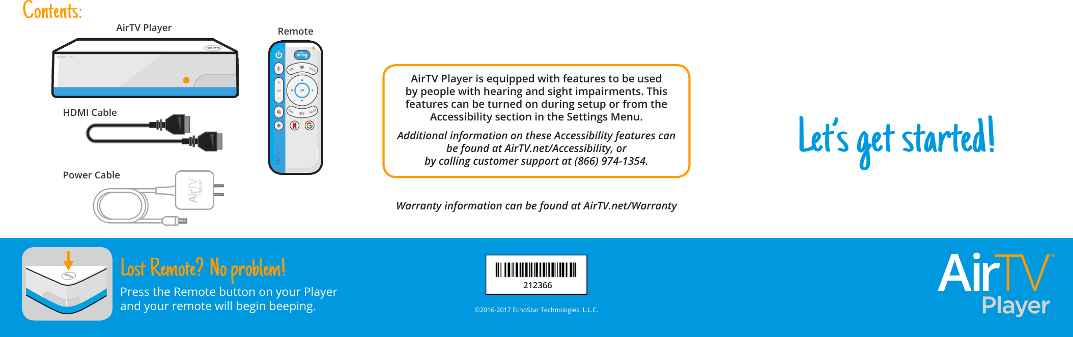 Let’s get started!AirTV Player is equipped with features to be used by people with hearing and sight impairments. This features can be turned on during setup or from the Accessibility section in the Settings Menu. Additional information on these Accessibility features can be found at AirTV.net/Accessibility, orby calling customer support at (866) 974-1354.Warranty information can be found at AirTV.net/Warranty©2016-2017 EchoStar Technologies, L.L.C.Lost Remote? No problem!Press the Remote button on your Player and your remote will begin beeping.Contents:AirTV Player RemotePower CableHDMI Cable212366