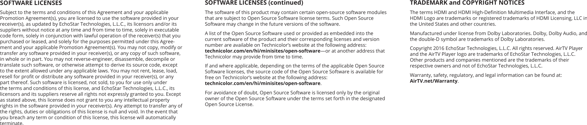 SOFTWARE LICENSES (continued)The software of this product may contain certain open-source software modules that are subject to Open Source Software license terms. Such Open Source  Software may change in the future versions of the software. A list of the Open Source Software used or provided as embedded into the current software of the product and their corresponding licenses and version number are available on Technicolor’s website at the following address:  technicolor.com/en/hi/minisites/open-software—or at another address that Technicolor may provide from time to time.If and where applicable, depending on the terms of the applicable Open Source Software licenses, the source code of the Open Source Software is available for free on Technicolor’s website at the following address:  technicolor.com/en/hi/minisites/open-software. For avoidance of doubt, Open Source Software is licensed only by the original owner of the Open Source Software under the terms set forth in the designated Open Source License.SOFTWARE LICENSESSubject to the terms and conditions of this Agreement and your applicable Promotion Agreement(s), you are licensed to use the software provided in your receiver(s), as updated by EchoStar Technologies, L.L.C., its licensors and/or its suppliers without notice at any time and from time to time, solely in executable code form, solely in conjunction with lawful operation of the receiver(s) that you purchased or leased, and solely for the purposes permitted under this Agree-ment and your applicable Promotion Agreement(s). You may not copy, modify or transfer any software provided in your receiver(s), or any copy of such software, in whole or in part. You may not reverse-engineer, disassemble, decompile or translate such software, or otherwise attempt to derive its source code, except to the extent allowed under any applicable laws. You may not rent, lease, load, resell for prot or distribute any software provided in your receiver(s), or any part thereof. Such software is licensed, not sold, to you for use only under the terms and conditions of this license, and EchoStar Technologies, L.L.C., its licensors and its suppliers reserve all rights not expressly granted to you. Except as stated above, this license does not grant to you any intellectual property rights in the software provided in your receiver(s). Any attempt to transfer any of the rights, duties or obligations of this license is null and void. In the event that you breach any term or condition of this license, this license will automatically terminate.TRADEMARK and COPYRIGHT NOTICESThe terms HDMI and HDMI High-Denition Multimedia Interface, and the  HDMI Logo are trademarks or registered trademarks of HDMI Licensing, LLC in the United States and other countries.Manufactured under license from Dolby Laboratories. Dolby, Dolby Audio, and the double-D symbol are trademarks of Dolby Laboratories.Copyright 2016 EchoStar Technologies, L.L.C. All rights reserved. AirTV Player  and the AirTV Player logo are trademarks of EchoStar Technologies, L.L.C.  Other products and companies mentioned are the trademarks of their respective owners and not of EchoStar Technologies, L.L.C.Warranty, safety, regulatory, and legal information can be found at: AirTV.net/Warranty.