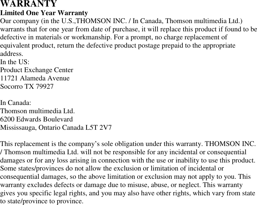 WARRANTY Limited One Year Warranty Our company (in the U.S.,THOMSON INC. / In Canada, Thomson multimedia Ltd.) warrants that for one year from date of purchase, it will replace this product if found to be defective in materials or workmanship. For a prompt, no charge replacement of equivalent product, return the defective product postage prepaid to the appropriate address. In the US: Product Exchange Center 11721 Alameda Avenue Socorro TX 79927  In Canada: Thomson multimedia Ltd. 6200 Edwards Boulevard Mississauga, Ontario Canada L5T 2V7  This replacement is the company’s sole obligation under this warranty. THOMSON INC. / Thomson multimedia Ltd. will not be responsible for any incidental or consequential damages or for any loss arising in connection with the use or inability to use this product. Some states/provinces do not allow the exclusion or limitation of incidental or consequential damages, so the above limitation or exclusion may not apply to you. This warranty excludes defects or damage due to misuse, abuse, or neglect. This warranty gives you specific legal rights, and you may also have other rights, which vary from state to state/province to province.   