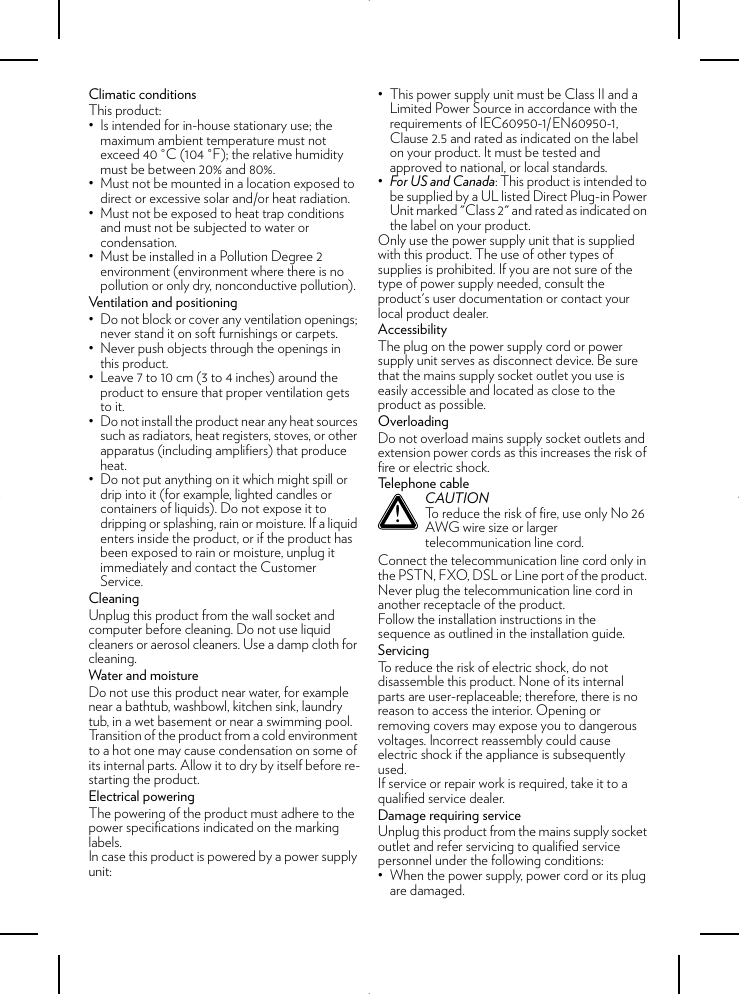 Climatic conditionsThis product:• Is intended for in-house stationary use; the maximum ambient temperature must not exceed 40 °C (104 °F); the relative humidity must be between 20% and 80%.• Must not be mounted in a location exposed to direct or excessive solar and/or heat radiation.• Must not be exposed to heat trap conditions and must not be subjected to water or condensation.• Must be installed in a Pollution Degree 2 environment (environment where there is no pollution or only dry, nonconductive pollution).Ventilation and positioning• Do not block or cover any ventilation openings; never stand it on soft furnishings or carpets.• Never push objects through the openings in this product.• Leave 7 to 10 cm (3 to 4 inches) around the product to ensure that proper ventilation gets to it.• Do not install the product near any heat sources such as radiators, heat registers, stoves, or other apparatus (including amplifiers) that produce heat.• Do not put anything on it which might spill or drip into it (for example, lighted candles or containers of liquids). Do not expose it to dripping or splashing, rain or moisture. If a liquid enters inside the product, or if the product has been exposed to rain or moisture, unplug it immediately and contact the Customer Service.CleaningUnplug this product from the wall socket and computer before cleaning. Do not use liquid cleaners or aerosol cleaners. Use a damp cloth for cleaning.Water and moistureDo not use this product near water, for example near a bathtub, washbowl, kitchen sink, laundry tub, in a wet basement or near a swimming pool. Transition of the product from a cold environment to a hot one may cause condensation on some of its internal parts. Allow it to dry by itself before re-starting the product.Electrical poweringThe powering of the product must adhere to the power specifications indicated on the marking labels.In case this product is powered by a power supply unit:• This power supply unit must be Class II and a Limited Power Source in accordance with the requirements of IEC60950-1/EN60950-1, Clause 2.5 and rated as indicated on the label on your product. It must be tested and approved to national, or local standards.•For US and Canada: This product is intended to be supplied by a UL listed Direct Plug-in Power Unit marked &quot;Class 2&quot; and rated as indicated on the label on your product.Only use the power supply unit that is supplied with this product. The use of other types of supplies is prohibited. If you are not sure of the type of power supply needed, consult the product&apos;s user documentation or contact your local product dealer.AccessibilityThe plug on the power supply cord or power supply unit serves as disconnect device. Be sure that the mains supply socket outlet you use is easily accessible and located as close to the product as possible.OverloadingDo not overload mains supply socket outlets and extension power cords as this increases the risk of fire or electric shock.Telephone cableConnect the telecommunication line cord only in the PSTN, FXO, DSL or Line port of the product. Never plug the telecommunication line cord in another receptacle of the product.Follow the installation instructions in the sequence as outlined in the installation guide.ServicingTo reduce the risk of electric shock, do not disassemble this product. None of its internal parts are user-replaceable; therefore, there is no reason to access the interior. Opening or removing covers may expose you to dangerous voltages. Incorrect reassembly could cause electric shock if the appliance is subsequently used.If service or repair work is required, take it to a qualified service dealer.Damage requiring serviceUnplug this product from the mains supply socket outlet and refer servicing to qualified service personnel under the following conditions:• When the power supply, power cord or its plug are damaged.!CAUTIONTo reduce the risk of fire, use only No 26 AWG wire size or larger telecommunication line cord.