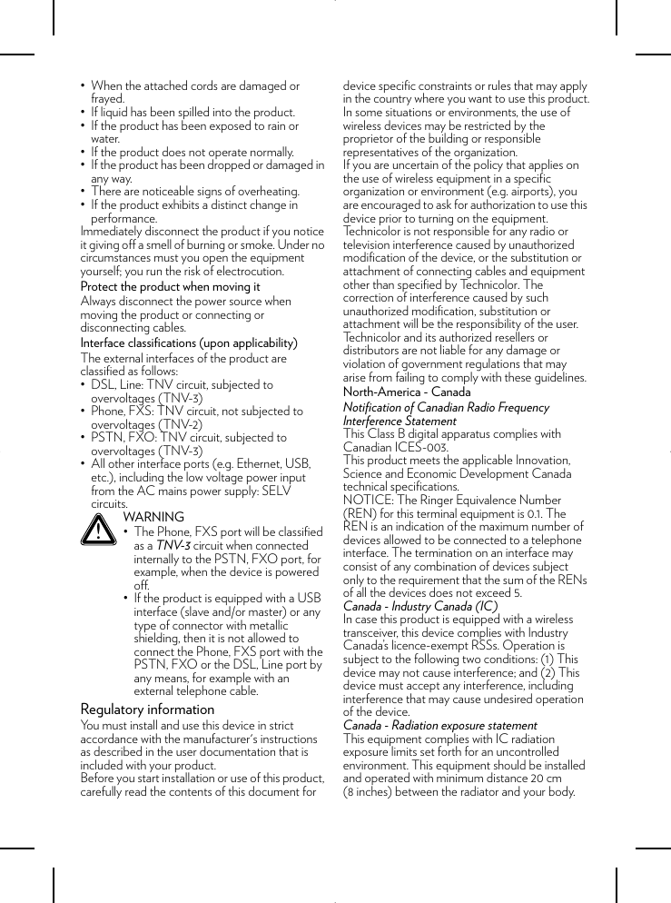 • When the attached cords are damaged or frayed.• If liquid has been spilled into the product.• If the product has been exposed to rain or water.• If the product does not operate normally.• If the product has been dropped or damaged in any way.• There are noticeable signs of overheating.• If the product exhibits a distinct change in performance.Immediately disconnect the product if you notice it giving off a smell of burning or smoke. Under no circumstances must you open the equipment yourself; you run the risk of electrocution.Protect the product when moving itAlways disconnect the power source when moving the product or connecting or disconnecting cables.Interface classifications (upon applicability)The external interfaces of the product are classified as follows:• DSL, Line: TNV circuit, subjected to overvoltages (TNV-3)• Phone, FXS: TNV circuit, not subjected to overvoltages (TNV-2)• PSTN, FXO: TNV circuit, subjected to overvoltages (TNV-3)• All other interface ports (e.g. Ethernet, USB, etc.), including the low voltage power input from the AC mains power supply: SELV circuits.Regulatory informationYou must install and use this device in strict accordance with the manufacturer&apos;s instructions as described in the user documentation that is included with your product.Before you start installation or use of this product, carefully read the contents of this document for device specific constraints or rules that may apply in the country where you want to use this product.In some situations or environments, the use of wireless devices may be restricted by the proprietor of the building or responsible representatives of the organization.If you are uncertain of the policy that applies on the use of wireless equipment in a specific organization or environment (e.g. airports), you are encouraged to ask for authorization to use this device prior to turning on the equipment.Technicolor is not responsible for any radio or television interference caused by unauthorized modification of the device, or the substitution or attachment of connecting cables and equipment other than specified by Technicolor. The correction of interference caused by such unauthorized modification, substitution or attachment will be the responsibility of the user.Technicolor and its authorized resellers or distributors are not liable for any damage or violation of government regulations that may arise from failing to comply with these guidelines.North-America - CanadaNotification of Canadian Radio Frequency Interference StatementThis Class B digital apparatus complies with Canadian ICES-003.This product meets the applicable Innovation, Science and Economic Development Canada technical specifications.NOTICE: The Ringer Equivalence Number (REN) for this terminal equipment is 0.1. The REN is an indication of the maximum number of devices allowed to be connected to a telephone interface. The termination on an interface may consist of any combination of devices subject only to the requirement that the sum of the RENs of all the devices does not exceed 5.Canada - Industry Canada (IC)In case this product is equipped with a wireless transceiver, this device complies with Industry Canada’s licence-exempt RSSs. Operation is subject to the following two conditions: (1) This device may not cause interference; and (2) This device must accept any interference, including interference that may cause undesired operation of the device.Canada - Radiation exposure statementThis equipment complies with IC radiation exposure limits set forth for an uncontrolled environment. This equipment should be installed and operated with minimum distance 20 cm (8 inches) between the radiator and your body.!WARNING• The Phone, FXS port will be classified as a TNV-3 circuit when connected internally to the PSTN, FXO port, for example, when the device is powered off.• If the product is equipped with a USB interface (slave and/or master) or any type of connector with metallic shielding, then it is not allowed to connect the Phone, FXS port with the PSTN, FXO or the DSL, Line port by any means, for example with an external telephone cable.