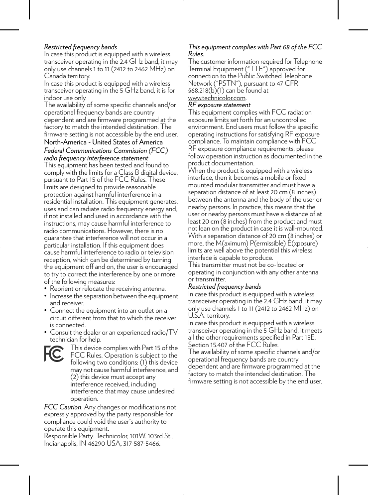 Restricted frequency bandsIn case this product is equipped with a wireless transceiver operating in the 2.4 GHz band, it may only use channels 1 to 11 (2412 to 2462 MHz) on Canada territory.In case this product is equipped with a wireless transceiver operating in the 5 GHz band, it is for indoor use only.The availability of some specific channels and/or operational frequency bands are country dependent and are firmware programmed at the factory to match the intended destination. The firmware setting is not accessible by the end user.North-America - United States of AmericaFederal Communications Commission (FCC) radio frequency interference statementThis equipment has been tested and found to comply with the limits for a Class B digital device, pursuant to Part 15 of the FCC Rules. These limits are designed to provide reasonable protection against harmful interference in a residential installation. This equipment generates, uses and can radiate radio frequency energy and, if not installed and used in accordance with the instructions, may cause harmful interference to radio communications. However, there is no guarantee that interference will not occur in a particular installation. If this equipment does cause harmful interference to radio or television reception, which can be determined by turning the equipment off and on, the user is encouraged to try to correct the interference by one or more of the following measures:• Reorient or relocate the receiving antenna.• Increase the separation between the equipment and receiver. • Connect the equipment into an outlet on a circuit different from that to which the receiver is connected. • Consult the dealer or an experienced radio/TV technician for help.FCC Caution: Any changes or modifications not expressly approved by the party responsible for compliance could void the user&apos;s authority to operate this equipment.Responsible Party: Technicolor, 101W. 103rd St., Indianapolis, IN 46290 USA, 317-587-5466.This equipment complies with Part 68 of the FCC Rules.The customer information required for Telephone Terminal Equipment (&quot;TTE&quot;) approved for connection to the Public Switched Telephone Network (&quot;PSTN&quot;), pursuant to 47 CFR §68.218(b)(1) can be found at www.technicolor.com.RF exposure statementThis equipment complies with FCC radiation exposure limits set forth for an uncontrolled environment. End users must follow the specific operating instructions for satisfying RF exposure compliance. To maintain compliance with FCC RF exposure compliance requirements, please follow operation instruction as documented in the product documentation.When the product is equipped with a wireless interface, then it becomes a mobile or fixed mounted modular transmitter and must have a separation distance of at least 20 cm (8 inches) between the antenna and the body of the user or nearby persons. In practice, this means that the user or nearby persons must have a distance of at least 20 cm (8 inches) from the product and must not lean on the product in case it is wall-mounted.With a separation distance of 20 cm (8 inches) or more, the M(aximum) P(ermissible) E(xposure) limits are well above the potential this wireless interface is capable to produce.This transmitter must not be co-located or operating in conjunction with any other antenna or transmitter.Restricted frequency bandsIn case this product is equipped with a wireless transceiver operating in the 2.4 GHz band, it may only use channels 1 to 11 (2412 to 2462 MHz) on U.S.A. territory.In case this product is equipped with a wireless transceiver operating in the 5 GHz band, it meets all the other requirements specified in Part 15E, Section 15.407 of the FCC Rules.The availability of some specific channels and/or operational frequency bands are country dependent and are firmware programmed at the factory to match the intended destination. The firmware setting is not accessible by the end user.This device complies with Part 15 of the FCC Rules. Operation is subject to the following two conditions: (1) this device may not cause harmful interference, and (2) this device must accept any interference received, including interference that may cause undesired operation.