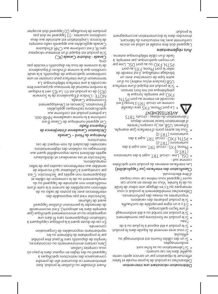 Détérioration nécessitant une interventionDébranchez ce produit de la prise murale et faites effectuer la réparation par un service après-ventequalifié dans les cas suivants :• Si l&apos;alimentation ou sa fiche sont endommagées.• Si un des câbles fournis est endommagé ou effiloché.• Si vous avez renversé du liquide dans le produit.• Si le produit a été exposé à la pluie ou à de l&apos;eau.• Si le produit ne fonctionne pas normalement.• Si le produit est tombé ou a été endommagé d&apos;une façon quelconque.• S’il y a un signe perceptible de surchauffe.• Si le produit présente des variations importantes au niveau des performances.Débranchez immédiatement le produit si vous remarquez qu&apos;il s&apos;en dégage une odeur de brûlé ou de la fumée. Vous ne devez en aucun cas ouvrir l&apos;appareil vous-même car vous risquez d&apos;être électrocuté.Classification des interfaces (sur l&apos;applicabilité)Les interfaces externes du produit sont spécifiées comme suit :• DSL, Line : circuit TRT, sujet à des surtensions (TRT-3)• Phone, FXS : circuit TRT, non sujet à des surtensions (TRT-2)• PSTN, FXO : circuit TRT, sujet à des surtensions (TRT-3)• Tous les autres ports d&apos;interface (par example, Ethernet, USB, etc.)y compris l&apos;entrée d&apos;alimentation basse tension depuis l&apos;alimentation du réseau : circuits TBTSAvis réglementaireL’appareil doit être installé et utilisé en stricte conformité avec les instructions du fabricant, énoncées dans la documentation accompagnant le produit.Avant d’installer ou d’utiliser le produit, lisez attentivement ce document afin de prendre connaissance des restrictions spécifiques à l’appareil ou des règles en vigueur dans le pays où vous comptez l’utiliser.Dans certains environnements ou circonstances, l’emploi de dispositifs sans fil peut être prohibé par le propriétaire du bâtiment ou les représentants responsables de l’organisation concernée.En cas de doute quant à la politique s’appliquant à l’utilisation d’équipements sans fil dans une organisation ou un environnement spécifique (par exemple dans les aéroports), il est recommandé de demander la permission d’utiliser l’appareil avant de l’allumer.Technicolor n’est pas responsable des interférences avec les postes de radio ou de télévision susceptibles de survenir à la suite d’une modification non autorisée de l’appareil ou du remplacement ou de la connexion de câbles et d’équipements non agréés par Technicolor. C’est par conséquent à l’utilisateur qu’il incombe de remédier aux interférences causées par de telles manipulations.Technicolor et ses revendeurs et distributeurs agréés déclinent toute responsabilité quant aux dommages ou violation des réglementations nationales découlant du non-respect de ces instructions.Amérique du Nord – CanadaDéclaration Canadienne d’interférence de Fréquence RadioCet appareil numérique de Classe B est conforme à la norme canadienne NMB-003.Le présent produit est conforme aux spécifications techniques applicables d&apos;Innovation, Sciences et Développement Économique Canada.NOTE : L’Indice d’Équivalence de la Sonnerie (IES) de ce produit est 0.1. Le IES sert à indiquer le nombre maximal de terminaux qui peuvent être raccordés à une interface téléphonique. La terminaison d&apos;une interface peut consister en une combinaison quelconque de dispositifs, à la seule condition que la somme d&apos;indices d&apos;équivalence de la sonnerie de tous les dispositifs n&apos;excède pas cinq.Canada - Industrie Canada (IC)Si le produit est équipé d&apos;un émetteur-récepteur sans fil, il est conforme aux CNR d’Industrie Canada applicables aux appareils radio exempts de licence. L’exploitation est autorisée aux deux conditions suivantes : (1) l’appareil ne doit pas produire de brouillage; (2) l’appareil doit accepter !AVERTISSEMENT• Le port Phone, FXS sera classifié comme un circuit TRT-3 lorsqu’il est raccordé en interne au port PSTN, FXO, par exemple, lorsque le périphérique est mis hors tension.• Si le produit est équipé d’une interface USB (esclave et/ou maître) ou d’un autre type de connecteur avec un blindage métallique, il est interdit de relier le port Phone, FXS au port PSTN, FXO ou au port DSL, Line par un moyen quelconque, par exemple, à l’aide d’un câble téléphonique externe.